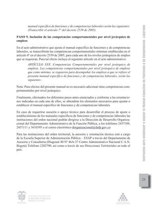 Instructivo para establecer o ajustar el Manual Específico de Funciones y de Competencias Laborales
         manual específico de funciones y de competencias laborales serán las siguientes:
         (Transcribir el artículo 7° del decreto 2539 de 2005).

PASO 9. Inclusión de las competencias comportamentales por nivel jerárquico de
empleos

En el acto administrativo que ajusta el manual específico de funciones y de competencias
laborales, se transcribirán las competencias comportamentales mínimas establecidas en el
artículo 8º en el decreto 2539 de 2005, para cada uno de los niveles jerárquicos de empleo
que se requieran. Para tal efecto incluya el siguiente artículo en el acto administrativo:
         ARTÍCULO XXX. Competencias Comportamentales por nivel jerárquico de
         empleos. Las competencias comportamentales por nivel jerárquico de empleos
         que como mínimo, se requieren para desempeñar los empleos a que se refiere el
         presente manual específico de funciones y de competencias laborales, serán las
         siguientes:

Nota: Para efectos del presente manual no es necesario adicionar otras competencias com-
portamentales por nivel jerárquico.

Finalmente, efectuados los diferentes pasos antes enunciados y conforme a las orientacio-
nes indicadas en cada uno de ellos, se obtendrán los elementos necesarios para ajustar o
establecer el manual específico de funciones y de competencias laborales.

En caso de requerirse asesoría o apoyo técnico para desarrollar el proceso de ajuste o
establecimiento de los manuales específicos de funciones y de competencias laborales las
instituciones del orden nacional podrán dirigirse a la Dirección de Desarrollo Organiza-
cional del Departamento Administrativo de la Función Pública, a los teléfonos 2437109,
2437111 y 5610395 o al correo electrónico dorganizacional@dafp.gov.co

Para las instituciones del orden territorial, la asesoría y orientación técnica está a cargo
de la Escuela Superior de Administración Pública – ESAP a través del Departamento de
Asesoría y Consultoría (Diagonal 40 Nº 46A-37 Centro Administrativo Nacional C.A.N.
Bogotá) Teléfono 2202790, así como a través de sus Direcciones Territoriales en todo el
país.




                                                                                                    25



         Departamento Administrativo de la

         FUNCIÓN PÚBLICA
         República de Colombia
 