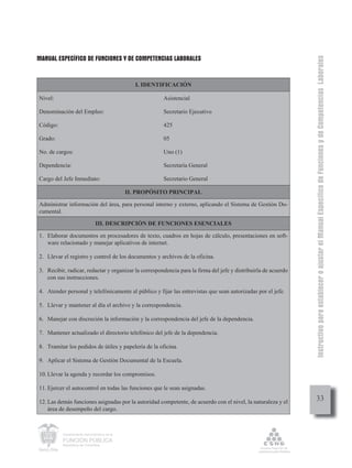 MANUAL ESPECÍFICO DE FUNCIONES Y DE COMPETENCIAS LABORALES




                                                                                                                Instructivo para establecer o ajustar el Manual Específico de Funciones y de Competencias Laborales
                                                 I. IDENTIFICACIÓN

Nivel:                                                   Asistencial

Denominación del Empleo:                                 Secretario Ejecutivo

Código:                                                  425

Grado:                                                   05

No. de cargos:                                           Uno (1)

Dependencia:                                             Secretaría General

Cargo del Jefe Inmediato:                                Secretario General

                                              II. PROPÓSITO PRINCIPAL

Administrar información del área, para personal interno y externo, aplicando el Sistema de Gestión Do-
cumental.

                               III. DESCRIPCIÓN DE FUNCIONES ESENCIALES

1. Elaborar documentos en procesadores de texto, cuadros en hojas de cálculo, presentaciones en soft-
   ware relacionado y manejar aplicativos de internet.

2. Llevar el registro y control de los documentos y archivos de la oficina.

3. Recibir, radicar, redactar y organizar la correspondencia para la firma del jefe y distribuirla de acuerdo
   con sus instrucciones.

4. Atender personal y telefónicamente al público y fijar las entrevistas que sean autorizadas por el jefe.

5. Llevar y mantener al día el archivo y la correspondencia.

6. Manejar con discreción la información y la correspondencia del jefe de la dependencia.

7. Mantener actualizado el directorio telefónico del jefe de la dependencia.

8. Tramitar los pedidos de útiles y papelería de la oficina.

9. Aplicar el Sistema de Gestión Documental de la Escuela.

10. Llevar la agenda y recordar los compromisos.

11. Ejercer el autocontrol en todas las funciones que le sean asignadas.

12. Las demás funciones asignadas por la autoridad competente, de acuerdo con el nivel, la naturaleza y el           33
    área de desempeño del cargo.



          Departamento Administrativo de la

          FUNCIÓN PÚBLICA
          República de Colombia
 