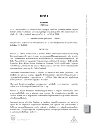 ANEXO 4




                                                                                               Instructivo para establecer o ajustar el Manual Específico de Funciones y de Competencias Laborales
                                                 DECRETO 770
                                                 17/03/2005

por el cual se establece el sistema de funciones y de requisitos generales para los empleos
públicos correspondientes a los niveles jerárquicos pertenecientes a los organismos y en-
tidades del Orden Nacional, a que se refiere la Ley 909 de 2004.

                                  El Presidente de la República de Colombia,

en ejercicio de las facultades extraordinarias que le confiere el numeral 3° del artículo 53
de la Ley 909 de 2004,

                                                 DECRETA:

Artículo 1°. Ámbito de aplicación. El presente decreto establece el sistema de funciones y
de requisitos generales que regirá para los empleos públicos pertenecientes a los Ministe-
rios, Departamentos Administrativos, Superintendencias, Establecimientos Públicos, Uni-
dades Administrativas Especiales, Corporaciones Autónomas Regionales y de Desarrollo
Sostenible, Entes Universitarios Autónomos, Empresas Sociales del Estado, Empresas
Industriales y Comerciales del Estado y Sociedades de Economía Mixta sometidas al ré-
gimen de dichas empresas, del Orden Nacional.

Las disposiciones contenidas en el presente decreto serán aplicables, igualmente, a las
entidades que teniendo sistemas especiales de nomenclatura y clasificación de empleos, se
rigen por las disposiciones contenidas en la Ley 909 de 2004, así como para aquellas que
están sometidas a un sistema específico de carrera.

El presente decreto no se aplica a los organismos y entidades cuyas funciones y requisitos
están o sean definidas por la Constitución o la ley.

Artículo 2°. Noción de empleo. Se entiende por empleo el conjunto de funciones, tareas
y responsabilidades que se asignan a una persona y las competencias requeridas para
llevarlas a cabo, con el propósito de satisfacer el cumplimiento de los planes de desarrollo
y los fines del Estado.

Las competencias laborales, funciones y requisitos específicos para su ejercicio serán
fijados por los respectivos organismos o entidades, con sujeción a los que establezca el
Gobierno Nacional de acuerdo con los parámetros señalados en el artículo quinto del pre-
                                                                                                    39
sente decreto, salvo para aquellos empleos cuyas funciones y requisitos estén señalados en
la Constitución Política o en la ley.

         Departamento Administrativo de la

         FUNCIÓN PÚBLICA
         República de Colombia
 