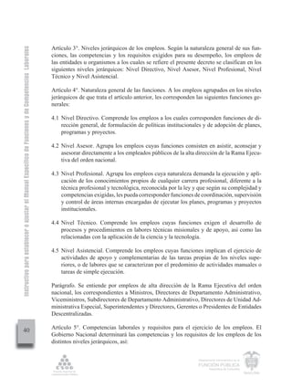 Instructivo para establecer o ajustar el Manual Específico de Funciones y de Competencias Laborales


                                                                                                      Artículo 3°. Niveles jerárquicos de los empleos. Según la naturaleza general de sus fun-
                                                                                                      ciones, las competencias y los requisitos exigidos para su desempeño, los empleos de
                                                                                                      las entidades u organismos a los cuales se refiere el presente decreto se clasifican en los
                                                                                                      siguientes niveles jerárquicos: Nivel Directivo, Nivel Asesor, Nivel Profesional, Nivel
                                                                                                      Técnico y Nivel Asistencial.

                                                                                                      Artículo 4°. Naturaleza general de las funciones. A los empleos agrupados en los niveles
                                                                                                      jerárquicos de que trata el artículo anterior, les corresponden las siguientes funciones ge-
                                                                                                      nerales:

                                                                                                      4.1 Nivel Directivo. Comprende los empleos a los cuales corresponden funciones de di-
                                                                                                          rección general, de formulación de políticas institucionales y de adopción de planes,
                                                                                                          programas y proyectos.

                                                                                                      4.2 Nivel Asesor. Agrupa los empleos cuyas funciones consisten en asistir, aconsejar y
                                                                                                          asesorar directamente a los empleados públicos de la alta dirección de la Rama Ejecu-
                                                                                                          tiva del orden nacional.

                                                                                                      4.3 Nivel Profesional. Agrupa los empleos cuya naturaleza demanda la ejecución y apli-
                                                                                                          cación de los conocimientos propios de cualquier carrera profesional, diferente a la
                                                                                                          técnica profesional y tecnológica, reconocida por la ley y que según su complejidad y
                                                                                                          competencias exigidas, les pueda corresponder funciones de coordinación, supervisión
                                                                                                          y control de áreas internas encargadas de ejecutar los planes, programas y proyectos
                                                                                                          institucionales.

                                                                                                      4.4 Nivel Técnico. Comprende los empleos cuyas funciones exigen el desarrollo de
                                                                                                          procesos y procedimientos en labores técnicas misionales y de apoyo, así como las
                                                                                                          relacionadas con la aplicación de la ciencia y la tecnología.

                                                                                                      4.5 Nivel Asistencial. Comprende los empleos cuyas funciones implican el ejercicio de
                                                                                                          actividades de apoyo y complementarias de las tareas propias de los niveles supe-
                                                                                                          riores, o de labores que se caracterizan por el predominio de actividades manuales o
                                                                                                          tareas de simple ejecución.

                                                                                                      Parágrafo. Se entiende por empleos de alta dirección de la Rama Ejecutiva del orden
                                                                                                      nacional, los correspondientes a Ministros, Directores de Departamento Administrativo,
                                                                                                      Viceministros, Subdirectores de Departamento Administrativo, Directores de Unidad Ad-
                                                                                                      ministrativa Especial, Superintendentes y Directores, Gerentes o Presidentes de Entidades
                                                                                                      Descentralizadas.

                                                                                                      Artículo 5°. Competencias laborales y requisitos para el ejercicio de los empleos. El
         40
                                                                                                      Gobierno Nacional determinará las competencias y los requisitos de los empleos de los
                                                                                                      distintos niveles jerárquicos, así:


                                                                                                                                                                      Departamento Administrativo de la

                                                                                                                                                                      FUNCIÓN PÚBLICA
                                                                                                                                                                              República de Colombia
 