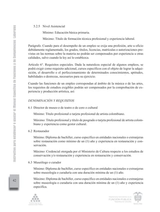 Instructivo para establecer o ajustar el Manual Específico de Funciones y de Competencias Laborales


                                                                                                          5.2.5 Nivel Asistencial
                                                                                                                 Mínimo: Educación básica primaria.
                                                                                                                 Máximo: Título de formación técnica profesional y experiencia laboral.

                                                                                                      Parágrafo. Cuando para el desempeño de un empleo se exija una profesión, arte u oficio
                                                                                                      debidamente reglamentado, los grados, títulos, licencias, matrículas o autorizaciones pre-
                                                                                                      vistas en las normas sobre la materia no podrán ser compensados por experiencia u otras
                                                                                                      calidades, salvo cuando la ley así lo establezca.

                                                                                                      Artículo 6°. Requisitos especiales. Dada la naturaleza especial de algunos empleos, se
                                                                                                      podrá exigir como requisito adicional, cursos específicos con el objeto de lograr la adqui-
                                                                                                      sición, el desarrollo o el perfeccionamiento de determinados conocimientos, aptitudes,
                                                                                                      habilidades o destrezas, necesarios para su ejercicio.

                                                                                                      Cuando las funciones de un empleo correspondan al ámbito de la música o de las artes,
                                                                                                      los requisitos de estudios exigibles podrán ser compensados por la comprobación de ex-
                                                                                                      periencia y producción artística, así:

                                                                                                      DENOMINACIÓN Y REQUISITOS

                                                                                                      6.1 Director de museo o de teatro o de coro o cultural
                                                                                                          Mínimo: Título profesional o tarjeta profesional de artista colombiano.
                                                                                                          Máximo: Título profesional y título de posgrado o tarjeta profesional de artista colom-
                                                                                                          biano y experiencia como gestor cultural.

                                                                                                      6.2 Restaurador
                                                                                                          Mínimo: Diploma de bachiller, curso específico en entidades nacionales o extranjeras
                                                                                                          sobre restauración como mínimo de un (1) año y experiencia en restauración y con-
                                                                                                          servación.
                                                                                                          Máximo: Credencial otorgada por el Ministerio de Cultura respecto a los estudios de
                                                                                                          conservación y/o restauración y experiencia en restauración y conservación.

                                                                                                      6.3 Museólogo o curador
                                                                                                          Mínimo: Diploma de bachiller, curso específico en entidades nacionales o extranjeras
                                                                                                          sobre museología o curaduría con una duración mínima de un (1) año.
                                                                                                          Máximo: Diploma de bachiller, curso específico en entidades nacionales o extranjeras
         42
                                                                                                          sobre museología o curaduría con una duración mínima de un (1) año y experiencia
                                                                                                          específica.

                                                                                                                                                                     Departamento Administrativo de la

                                                                                                                                                                     FUNCIÓN PÚBLICA
                                                                                                                                                                             República de Colombia
 