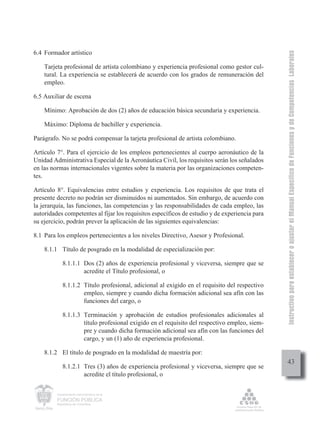Instructivo para establecer o ajustar el Manual Específico de Funciones y de Competencias Laborales
6.4 Formador artístico

    Tarjeta profesional de artista colombiano y experiencia profesional como gestor cul-
    tural. La experiencia se establecerá de acuerdo con los grados de remuneración del
    empleo.

6.5 Auxiliar de escena

    Mínimo: Aprobación de dos (2) años de educación básica secundaria y experiencia.

    Máximo: Diploma de bachiller y experiencia.

Parágrafo. No se podrá compensar la tarjeta profesional de artista colombiano.

Artículo 7°. Para el ejercicio de los empleos pertenecientes al cuerpo aeronáutico de la
Unidad Administrativa Especial de la Aeronáutica Civil, los requisitos serán los señalados
en las normas internacionales vigentes sobre la materia por las organizaciones competen-
tes.

Artículo 8°. Equivalencias entre estudios y experiencia. Los requisitos de que trata el
presente decreto no podrán ser disminuidos ni aumentados. Sin embargo, de acuerdo con
la jerarquía, las funciones, las competencias y las responsabilidades de cada empleo, las
autoridades competentes al fijar los requisitos específicos de estudio y de experiencia para
su ejercicio, podrán prever la aplicación de las siguientes equivalencias:

8.1 Para los empleos pertenecientes a los niveles Directivo, Asesor y Profesional.

    8.1.1 Título de posgrado en la modalidad de especialización por:

            8.1.1.1 Dos (2) años de experiencia profesional y viceversa, siempre que se
                    acredite el Título profesional, o

            8.1.1.2 Título profesional, adicional al exigido en el requisito del respectivo
                    empleo, siempre y cuando dicha formación adicional sea afín con las
                    funciones del cargo, o

            8.1.1.3 Terminación y aprobación de estudios profesionales adicionales al
                    título profesional exigido en el requisito del respectivo empleo, siem-
                    pre y cuando dicha formación adicional sea afín con las funciones del
                    cargo, y un (1) año de experiencia profesional.

    8.1.2 El título de posgrado en la modalidad de maestría por:
                                                                                                    43
            8.1.2.1 Tres (3) años de experiencia profesional y viceversa, siempre que se
                    acredite el título profesional, o

         Departamento Administrativo de la

         FUNCIÓN PÚBLICA
         República de Colombia
 