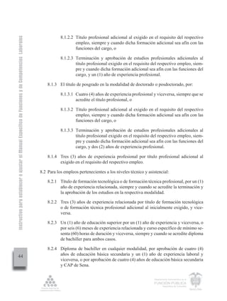 Instructivo para establecer o ajustar el Manual Específico de Funciones y de Competencias Laborales


                                                                                                                 8.1.2.2 Título profesional adicional al exigido en el requisito del respectivo
                                                                                                                         empleo, siempre y cuando dicha formación adicional sea afín con las
                                                                                                                         funciones del cargo, o

                                                                                                                 8.1.2.3 Terminación y aprobación de estudios profesionales adicionales al
                                                                                                                         título profesional exigido en el requisito del respectivo empleo, siem-
                                                                                                                         pre y cuando dicha formación adicional sea afín con las funciones del
                                                                                                                         cargo, y un (1) año de experiencia profesional.

                                                                                                          8.1.3 El título de posgrado en la modalidad de doctorado o posdoctorado, por:

                                                                                                                 8.1.3.1 Cuatro (4) años de experiencia profesional y viceversa, siempre que se
                                                                                                                         acredite el título profesional, o

                                                                                                                 8.1.3.2 Título profesional adicional al exigido en el requisito del respectivo
                                                                                                                         empleo, siempre y cuando dicha formación adicional sea afín con las
                                                                                                                         funciones del cargo, o

                                                                                                                 8.1.3.3 Terminación y aprobación de estudios profesionales adicionales al
                                                                                                                         título profesional exigido en el requisito del respectivo empleo, siem-
                                                                                                                         pre y cuando dicha formación adicional sea afín con las funciones del
                                                                                                                         cargo, y dos (2) años de experiencia profesional.

                                                                                                          8.1.4 Tres (3) años de experiencia profesional por título profesional adicional al
                                                                                                                exigido en el requisito del respectivo empleo.

                                                                                                      8.2 Para los empleos pertenecientes a los niveles técnico y asistencial:

                                                                                                          8.2.1 Título de formación tecnológica o de formación técnica profesional, por un (1)
                                                                                                                año de experiencia relacionada, siempre y cuando se acredite la terminación y
                                                                                                                la aprobación de los estudios en la respectiva modalidad.

                                                                                                          8.2.2 Tres (3) años de experiencia relacionada por título de formación tecnológica
                                                                                                                o de formación técnica profesional adicional al inicialmente exigido, y vice-
                                                                                                                versa.

                                                                                                          8.2.3 Un (1) año de educación superior por un (1) año de experiencia y viceversa, o
                                                                                                                por seis (6) meses de experiencia relacionada y curso específico de mínimo se-
                                                                                                                senta (60) horas de duración y viceversa, siempre y cuando se acredite diploma
                                                                                                                de bachiller para ambos casos.

                                                                                                          8.2.4 Diploma de bachiller en cualquier modalidad, por aprobación de cuatro (4)
         44                                                                                                     años de educación básica secundaria y un (1) año de experiencia laboral y
                                                                                                                viceversa, o por aprobación de cuatro (4) años de educación básica secundaria
                                                                                                                y CAP de Sena.

                                                                                                                                                                     Departamento Administrativo de la

                                                                                                                                                                     FUNCIÓN PÚBLICA
                                                                                                                                                                             República de Colombia
 