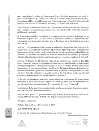 Instructivo para establecer o ajustar el Manual Específico de Funciones y de Competencias Laborales


                                                                                                      por experiencia sobresaliente en el desempeño de una disciplina, ocupación, arte u oficio,
                                                                                                      previa recomendación que formule una comisión evaluadora de los méritos del candidato,
                                                                                                      integrada por el Director del Departamento Administrativo de la Función Pública, quien la
                                                                                                      presidirá, el Rector de la Universidad Nacional y el Director de Colciencias.
                                                                                                      Para tal efecto, el Ministro o Director de Departamento Administrativo del sector intere-
                                                                                                      sado en la provisión del empleo, solicitará a la comisión el estudio pertinente, en escrito
                                                                                                      debidamente motivado.
                                                                                                      Si la comisión considera procedente la compensación de requisitos, informará en un
                                                                                                      término no mayor de diez (10) días hábiles al Ministro o Director de Departamento Ad-
                                                                                                      ministrativo solicitante, quien tramitará ante el Presidente de la República la respectiva
                                                                                                      autorización.
                                                                                                      Artículo 12. Obligatoriedad de las competencias laborales y requisitos para el ejercicio de
                                                                                                      los empleos. De acuerdo con los criterios impartidos en el presente decreto para identificar
                                                                                                      las competencias laborales y con la reglamentación que para el efecto expida el Gobierno
                                                                                                      Nacional, las entidades al elaborar los manuales específicos de funciones y requisitos
                                                                                                      deberán señalar las competencias para los empleos que conforman su planta de personal.
                                                                                                      Artículo 13. Transitorio. El Gobierno Nacional, en un término no superior a doce (12)
                                                                                                      meses contados a partir de la vigencia del presente decreto, modificará las plantas de per-
                                                                                                      sonal de los organismos y entidades a los cuales se aplica el presente decreto, para adecuar
                                                                                                      los empleos a la nueva nomenclatura y clasificación. Hasta que dichas modificaciones se
                                                                                                      realicen continuarán vigentes las denominaciones de empleo correspondientes al nivel
                                                                                                      ejecutivo. Vencido este plazo no podrán existir en las respectivas plantas de personal
                                                                                                      cargos con denominaciones del mencionado nivel jerárquico.
                                                                                                      Si durante este período se presentare vacante definitiva en alguno de los empleos per-
                                                                                                      tenecientes al nivel ejecutivo, este deberá ser suprimido, salvo que por necesidades del
                                                                                                      servicio se efectúen las equivalencias del caso, dentro del Nivel Profesional.
                                                                                                      La aplicación de las equivalencias relacionadas con la nomenclatura de empleos, en nin-
                                                                                                      gún caso conllevará incrementos salariales.
                                                                                                      Artículo 14. Vigencia. El presente decreto rige a partir de la fecha de su publicación,
                                                                                                      deroga el Decreto-ley 2503 de 1998 y las disposiciones que le sean contrarias.

                                                                                                      Publíquese y cúmplase.

                                                                                                      Dado en Bogotá, D. C., a 17 de marzo de 2005.

                                                                                                      ÁLVARO URIBE VÉLEZ
         46
                                                                                                      El Director del Departamento Administrativo de la Función Pública,
                                                                                                                                                                  Fernando Grillo Rubiano.

                                                                                                                                                                      Departamento Administrativo de la

                                                                                                                                                                      FUNCIÓN PÚBLICA
                                                                                                                                                                              República de Colombia
 