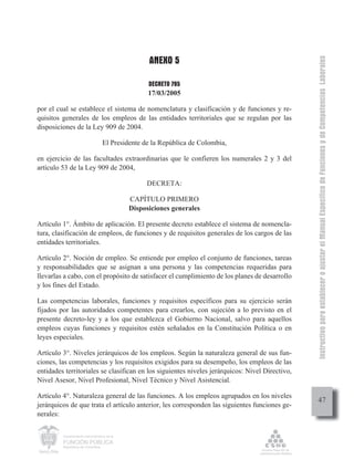 ANEXO 5




                                                                                                Instructivo para establecer o ajustar el Manual Específico de Funciones y de Competencias Laborales
                                                   DECRETO 785
                                                   17/03/2005

por el cual se establece el sistema de nomenclatura y clasificación y de funciones y re-
quisitos generales de los empleos de las entidades territoriales que se regulan por las
disposiciones de la Ley 909 de 2004.

                                  El Presidente de la República de Colombia,

en ejercicio de las facultades extraordinarias que le confieren los numerales 2 y 3 del
artículo 53 de la Ley 909 de 2004,

                                                  DECRETA:

                                             CAPÍTULO PRIMERO
                                             Disposiciones generales

Artículo 1°. Ámbito de aplicación. El presente decreto establece el sistema de nomencla-
tura, clasificación de empleos, de funciones y de requisitos generales de los cargos de las
entidades territoriales.

Artículo 2°. Noción de empleo. Se entiende por empleo el conjunto de funciones, tareas
y responsabilidades que se asignan a una persona y las competencias requeridas para
llevarlas a cabo, con el propósito de satisfacer el cumplimiento de los planes de desarrollo
y los fines del Estado.

Las competencias laborales, funciones y requisitos específicos para su ejercicio serán
fijados por las autoridades competentes para crearlos, con sujeción a lo previsto en el
presente decreto-ley y a los que establezca el Gobierno Nacional, salvo para aquellos
empleos cuyas funciones y requisitos estén señalados en la Constitución Política o en
leyes especiales.

Artículo 3°. Niveles jerárquicos de los empleos. Según la naturaleza general de sus fun-
ciones, las competencias y los requisitos exigidos para su desempeño, los empleos de las
entidades territoriales se clasifican en los siguientes niveles jerárquicos: Nivel Directivo,
Nivel Asesor, Nivel Profesional, Nivel Técnico y Nivel Asistencial.

Artículo 4°. Naturaleza general de las funciones. A los empleos agrupados en los niveles
                                                                                                     47
jerárquicos de que trata el artículo anterior, les corresponden las siguientes funciones ge-
nerales:

         Departamento Administrativo de la

         FUNCIÓN PÚBLICA
         República de Colombia
 