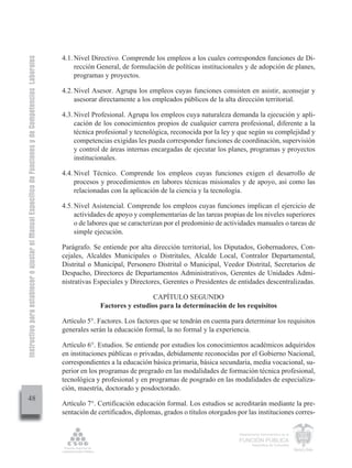 Instructivo para establecer o ajustar el Manual Específico de Funciones y de Competencias Laborales


                                                                                                      4.1. Nivel Directivo. Comprende los empleos a los cuales corresponden funciones de Di-
                                                                                                           rección General, de formulación de políticas institucionales y de adopción de planes,
                                                                                                           programas y proyectos.

                                                                                                      4.2. Nivel Asesor. Agrupa los empleos cuyas funciones consisten en asistir, aconsejar y
                                                                                                           asesorar directamente a los empleados públicos de la alta dirección territorial.

                                                                                                      4.3. Nivel Profesional. Agrupa los empleos cuya naturaleza demanda la ejecución y apli-
                                                                                                           cación de los conocimientos propios de cualquier carrera profesional, diferente a la
                                                                                                           técnica profesional y tecnológica, reconocida por la ley y que según su complejidad y
                                                                                                           competencias exigidas les pueda corresponder funciones de coordinación, supervisión
                                                                                                           y control de áreas internas encargadas de ejecutar los planes, programas y proyectos
                                                                                                           institucionales.

                                                                                                      4.4. Nivel Técnico. Comprende los empleos cuyas funciones exigen el desarrollo de
                                                                                                           procesos y procedimientos en labores técnicas misionales y de apoyo, así como las
                                                                                                           relacionadas con la aplicación de la ciencia y la tecnología.

                                                                                                      4.5. Nivel Asistencial. Comprende los empleos cuyas funciones implican el ejercicio de
                                                                                                           actividades de apoyo y complementarias de las tareas propias de los niveles superiores
                                                                                                           o de labores que se caracterizan por el predominio de actividades manuales o tareas de
                                                                                                           simple ejecución.

                                                                                                      Parágrafo. Se entiende por alta dirección territorial, los Diputados, Gobernadores, Con-
                                                                                                      cejales, Alcaldes Municipales o Distritales, Alcalde Local, Contralor Departamental,
                                                                                                      Distrital o Municipal, Personero Distrital o Municipal, Veedor Distrital, Secretarios de
                                                                                                      Despacho, Directores de Departamentos Administrativos, Gerentes de Unidades Admi-
                                                                                                      nistrativas Especiales y Directores, Gerentes o Presidentes de entidades descentralizadas.

                                                                                                                                     CAPÍTULO SEGUNDO
                                                                                                                    Factores y estudios para la determinación de los requisitos

                                                                                                      Artículo 5°. Factores. Los factores que se tendrán en cuenta para determinar los requisitos
                                                                                                      generales serán la educación formal, la no formal y la experiencia.

                                                                                                      Artículo 6°. Estudios. Se entiende por estudios los conocimientos académicos adquiridos
                                                                                                      en instituciones públicas o privadas, debidamente reconocidas por el Gobierno Nacional,
                                                                                                      correspondientes a la educación básica primaria, básica secundaria, media vocacional, su-
                                                                                                      perior en los programas de pregrado en las modalidades de formación técnica profesional,
                                                                                                      tecnológica y profesional y en programas de posgrado en las modalidades de especializa-
                                                                                                      ción, maestría, doctorado y posdoctorado.
         48
                                                                                                      Artículo 7°. Certificación educación formal. Los estudios se acreditarán mediante la pre-
                                                                                                      sentación de certificados, diplomas, grados o títulos otorgados por las instituciones corres-


                                                                                                                                                                       Departamento Administrativo de la

                                                                                                                                                                       FUNCIÓN PÚBLICA
                                                                                                                                                                               República de Colombia
 