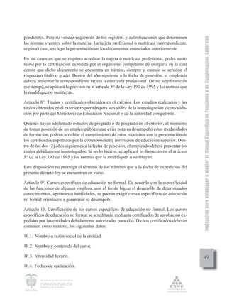 Instructivo para establecer o ajustar el Manual Específico de Funciones y de Competencias Laborales
pondientes. Para su validez requerirán de los registros y autenticaciones que determinen
las normas vigentes sobre la materia. La tarjeta profesional o matrícula correspondiente,
según el caso, excluye la presentación de los documentos enunciados anteriormente.

En los casos en que se requiera acreditar la tarjeta o matrícula profesional, podrá susti-
tuirse por la certificación expedida por el organismo competente de otorgarla en la cual
conste que dicho documento se encuentra en trámite, siempre y cuando se acredite el
respectivo título o grado. Dentro del año siguiente a la fecha de posesión, el empleado
deberá presentar la correspondiente tarjeta o matrícula profesional. De no acreditarse en
ese tiempo, se aplicará lo previsto en el artículo 5° de la Ley 190 de 1995 y las normas que
la modifiquen o sustituyan.

Artículo 8°. Títulos y certificados obtenidos en el exterior. Los estudios realizados y los
títulos obtenidos en el exterior requerirán para su validez de la homologación y convalida-
ción por parte del Ministerio de Educación Nacional o de la autoridad competente.

Quienes hayan adelantado estudios de pregrado o de posgrado en el exterior, al momento
de tomar posesión de un empleo público que exija para su desempeño estas modalidades
de formación, podrán acreditar el cumplimiento de estos requisitos con la presentación de
los certificados expedidos por la correspondiente institución de educación superior. Den-
tro de los dos (2) años siguientes a la fecha de posesión, el empleado deberá presentar los
títulos debidamente homologados. Si no lo hiciere, se aplicará lo dispuesto en el artículo
5° de la Ley 190 de 1995 y las normas que la modifiquen o sustituyan.

Esta disposición no prorroga el término de los trámites que a la fecha de expedición del
presente decreto-ley se encuentren en curso.

Artículo 9°. Cursos específicos de educación no formal. De acuerdo con la especificidad
de las funciones de algunos empleos, con el fin de lograr el desarrollo de determinados
conocimientos, aptitudes o habilidades, se podrán exigir cursos específicos de educación
no formal orientados a garantizar su desempeño.

Artículo 10. Certificación de los cursos específicos de educación no formal. Los cursos
específicos de educación no formal se acreditarán mediante certificados de aprobación ex-
pedidos por las entidades debidamente autorizadas para ello. Dichos certificados deberán
contener, como mínimo, los siguientes datos:

10.1. Nombre o razón social de la entidad.

10.2. Nombre y contenido del curso.

10.3. Intensidad horaria.                                                                           49
10.4. Fechas de realización.

         Departamento Administrativo de la

         FUNCIÓN PÚBLICA
         República de Colombia
 