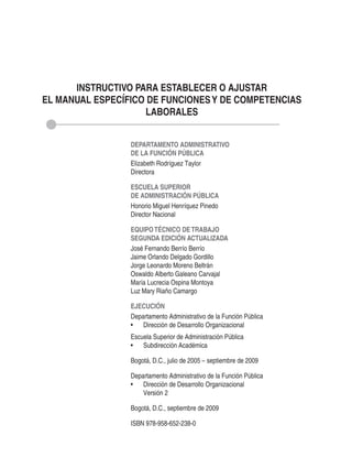 INSTRUCTIVO PARA ESTABLECER O AJUSTAR
EL MANUAL ESPECÍFICO DE FUNCIONES Y DE COMPETENCIAS
                    LABORALES


                 DEPARTAMENTO ADMINISTRATIVO
                 DE LA FUNCIÓN PÚBLICA
                 Elizabeth Rodríguez Taylor
                 Directora

                 ESCUELA SUPERIOR
                 DE ADMINISTRACIÓN PÚBLICA
                 Honorio Miguel Henríquez Pinedo
                 Director Nacional

                 EQUIPO TÉCNICO DE TRABAJO
                 SEGUNDA EDICIÓN ACTUALIZADA
                 José Fernando Berrío Berrío
                 Jaime Orlando Delgado Gordillo
                 Jorge Leonardo Moreno Beltrán
                 Oswaldo Alberto Galeano Carvajal
                 María Lucrecia Ospina Montoya
                 Luz Mary Riaño Camargo

                 EJECUCIÓN
                 Departamento Administrativo de la Función Pública
                 •	 Dirección	de	Desarrollo	Organizacional
                 Escuela Superior de Administración Pública
                 •	 Subdirección	Académica

                 Bogotá, D.C., julio de 2005 – septiembre de 2009

                 Departamento Administrativo de la Función Pública
                 •	 Dirección	de	Desarrollo	Organizacional
                     Versión 2

                 Bogotá, D.C., septiembre de 2009

                 ISBN 978-958-652-238-0
 