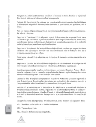 Instructivo para establecer o ajustar el Manual Específico de Funciones y de Competencias Laborales


                                                                                                      Parágrafo. La intensidad horaria de los cursos se indicará en horas. Cuando se exprese en
                                                                                                      días, deberá indicarse el número total de horas por día.

                                                                                                      Artículo 11. Experiencia. Se entiende por experiencia los conocimientos, las habilidades
                                                                                                      y las destrezas adquiridas o desarrolladas mediante el ejercicio de una profesión, arte u
                                                                                                      oficio.

                                                                                                      Para los efectos del presente decreto, la experiencia se clasifica en profesional, relaciona-
                                                                                                      da, laboral y docente.

                                                                                                      Experiencia Profesional. Es la adquirida a partir de la terminación y aprobación de todas
                                                                                                      las materias que conforman el pénsum académico de la respectiva formación profesional,
                                                                                                      tecnológica o técnica profesional, en el ejercicio de las actividades propias de la profesión
                                                                                                      o disciplina exigida para el desempeño del empleo.

                                                                                                      Experiencia Relacionada. Es la adquirida en el ejercicio de empleos que tengan funciones
                                                                                                      similares a las del cargo a proveer o en una determinada área de trabajo o área de la
                                                                                                      profesión, ocupación, arte u oficio.

                                                                                                      Experiencia Laboral. Es la adquirida con el ejercicio de cualquier empleo, ocupación, arte
                                                                                                      u oficio.

                                                                                                      Experiencia Docente. Es la adquirida en el ejercicio de las actividades de divulgación del
                                                                                                      conocimiento obtenida en instituciones educativas debidamente reconocidas.

                                                                                                      Cuando para desempeñar empleos pertenecientes a los niveles Directivo, Asesor y Profe-
                                                                                                      sional se exija experiencia, esta debe ser profesional o docente, según el caso y determinar
                                                                                                      además cuando se requiera, si esta debe ser relacionada.

                                                                                                      Cuando se trate de empleos comprendidos en el nivel Profesional y niveles superiores a
                                                                                                      este, la experiencia docente deberá acreditarse en instituciones de educación superior y
                                                                                                      con posterioridad a la obtención del correspondiente título profesional.

                                                                                                      Artículo 12. Certificación de la experiencia. La experiencia se acreditará mediante la
                                                                                                      presentación de constancias escritas, expedidas por la autoridad competente de las respec-
                                                                                                      tivas instituciones oficiales o privadas. Cuando el interesado haya ejercido su profesión o
                                                                                                      actividad en forma independiente, la experiencia se acreditará mediante declaración del
                                                                                                      mismo.

                                                                                                      Las certificaciones de experiencia deberán contener, como mínimo, los siguientes datos:
                                                                                                      12.1. Nombre o razón social de la entidad o empresa.
         50                                                                                           12.2. Tiempo de servicio.
                                                                                                      12.3. Relación de funciones desempeñadas.


                                                                                                                                                                       Departamento Administrativo de la

                                                                                                                                                                       FUNCIÓN PÚBLICA
                                                                                                                                                                               República de Colombia
 