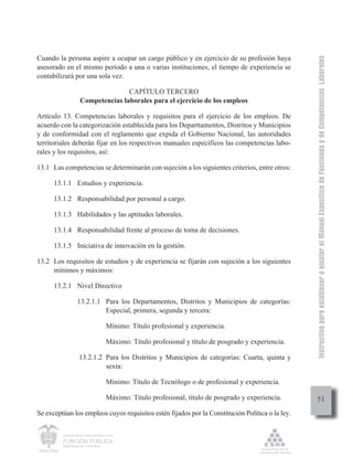 Instructivo para establecer o ajustar el Manual Específico de Funciones y de Competencias Laborales
Cuando la persona aspire a ocupar un cargo público y en ejercicio de su profesión haya
asesorado en el mismo período a una o varias instituciones, el tiempo de experiencia se
contabilizará por una sola vez.

                                   CAPÍTULO TERCERO
                    Competencias laborales para el ejercicio de los empleos

Artículo 13. Competencias laborales y requisitos para el ejercicio de los empleos. De
acuerdo con la categorización establecida para los Departtamentos, Distritos y Municipios
y de conformidad con el reglamento que expida el Gobierno Nacional, las autoridades
territoriales deberán fijar en los respectivos manuales específicos las competencias labo-
rales y los requisitos, así:

13.1 Las competencias se determinarán con sujeción a los siguientes criterios, entre otros:

      13.1.1 Estudios y experiencia.

      13.1.2 Responsabilidad por personal a cargo.

      13.1.3 Habilidades y las aptitudes laborales.

      13.1.4 Responsabilidad frente al proceso de toma de decisiones.

      13.1.5 Iniciativa de innovación en la gestión.

13.2 Los requisitos de estudios y de experiencia se fijarán con sujeción a los siguientes
     mínimos y máximos:

      13.2.1 Nivel Directivo

                  13.2.1.1 Para los Departamentos, Distritos y Municipios de categorías:
                           Especial, primera, segunda y tercera:

                                     Mínimo: Título profesional y experiencia.

                                     Máximo: Título profesional y título de posgrado y experiencia.

                   13.2.1.2 Para los Distritos y Municipios de categorías: Cuarta, quinta y
                            sexta:

                                     Mínimo: Título de Tecnólogo o de profesional y experiencia.

                                     Máximo: Título profesional, título de posgrado y experiencia.         51
Se exceptúan los empleos cuyos requisitos estén fijados por la Constitución Política o la ley.

         Departamento Administrativo de la

         FUNCIÓN PÚBLICA
         República de Colombia
 