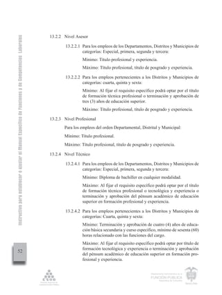 Instructivo para establecer o ajustar el Manual Específico de Funciones y de Competencias Laborales


                                                                                                      13.2.2 Nivel Asesor

                                                                                                              13.2.2.1 Para los empleos de los Departamentos, Distritos y Municipios de
                                                                                                                       categorías: Especial, primera, segunda y tercera:
                                                                                                                       Mínimo: Título profesional y experiencia.
                                                                                                                       Máximo: Título profesional, título de posgrado y experiencia.

                                                                                                              13.2.2.2 Para los empleos pertenecientes a los Distritos y Municipios de
                                                                                                                       categorías: cuarta, quinta y sexta:
                                                                                                                       Mínimo: Al fijar el requisito específico podrá optar por el título
                                                                                                                       de formación técnica profesional o terminación y aprobación de
                                                                                                                       tres (3) años de educación superior.
                                                                                                                       Máximo: Título profesional, título de posgrado y experiencia.

                                                                                                      13.2.3 Nivel Profesional
                                                                                                             Para los empleos del orden Departamental, Distrital y Municipal:
                                                                                                             Mínimo: Título profesional.
                                                                                                             Máximo: Título profesional, título de posgrado y experiencia.

                                                                                                      13.2.4 Nivel Técnico

                                                                                                              13.2.4.1 Para los empleos de los Departamentos, Distritos y Municipios de
                                                                                                                       categorías: Especial, primera, segunda y tercera:
                                                                                                                       Mínimo: Diploma de bachiller en cualquier modalidad.
                                                                                                                       Máximo: Al fijar el requisito específico podrá optar por el título
                                                                                                                       de formación técnica profesional o tecnológica y experiencia o
                                                                                                                       terminación y aprobación del pénsum académico de educación
                                                                                                                       superior en formación profesional y experiencia.

                                                                                                              13.2.4.2 Para los empleos pertenecientes a los Distritos y Municipios de
                                                                                                                       categorías: Cuarta, quinta y sexta:
                                                                                                                       Mínimo: Terminación y aprobación de cuatro (4) años de educa-
                                                                                                                       ción básica secundaria y curso específico, mínimo de sesenta (60)
                                                                                                                       horas relacionado con las funciones del cargo.
                                                                                                                       Máximo: Al fijar el requisito específico podrá optar por título de
                                                                                                                       formación tecnológica y experiencia o terminación y aprobación
         52
                                                                                                                       del pénsum académico de educación superior en formación pro-
                                                                                                                       fesional y experiencia.


                                                                                                                                                             Departamento Administrativo de la

                                                                                                                                                             FUNCIÓN PÚBLICA
                                                                                                                                                                     República de Colombia
 