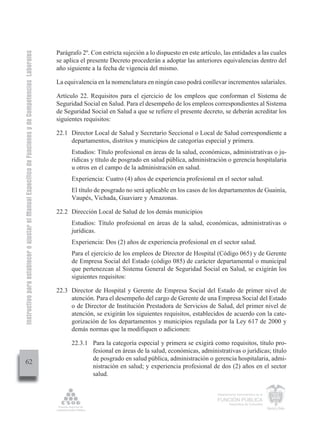 Instructivo para establecer o ajustar el Manual Específico de Funciones y de Competencias Laborales


                                                                                                      Parágrafo 2º. Con estricta sujeción a lo dispuesto en este artículo, las entidades a las cuales
                                                                                                      se aplica el presente Decreto procederán a adoptar las anteriores equivalencias dentro del
                                                                                                      año siguiente a la fecha de vigencia del mismo.

                                                                                                      La equivalencia en la nomenclatura en ningún caso podrá conllevar incrementos salariales.

                                                                                                      Artículo 22. Requisitos para el ejercicio de los empleos que conforman el Sistema de
                                                                                                      Seguridad Social en Salud. Para el desempeño de los empleos correspondientes al Sistema
                                                                                                      de Seguridad Social en Salud a que se refiere el presente decreto, se deberán acreditar los
                                                                                                      siguientes requisitos:

                                                                                                      22.1 Director Local de Salud y Secretario Seccional o Local de Salud correspondiente a
                                                                                                           departamentos, distritos y municipios de categorías especial y primera.
                                                                                                            Estudios: Título profesional en áreas de la salud, económicas, administrativas o ju-
                                                                                                            rídicas y título de posgrado en salud pública, administración o gerencia hospitalaria
                                                                                                            u otros en el campo de la administración en salud.
                                                                                                            Experiencia: Cuatro (4) años de experiencia profesional en el sector salud.
                                                                                                            El título de posgrado no será aplicable en los casos de los departamentos de Guainía,
                                                                                                            Vaupés, Vichada, Guaviare y Amazonas.

                                                                                                      22.2 Dirección Local de Salud de los demás municipios
                                                                                                            Estudios: Título profesional en áreas de la salud, económicas, administrativas o
                                                                                                            jurídicas.
                                                                                                            Experiencia: Dos (2) años de experiencia profesional en el sector salud.
                                                                                                            Para el ejercicio de los empleos de Director de Hospital (Código 065) y de Gerente
                                                                                                            de Empresa Social del Estado (código 085) de carácter departamental o municipal
                                                                                                            que pertenezcan al Sistema General de Seguridad Social en Salud, se exigirán los
                                                                                                            siguientes requisitos:

                                                                                                      22.3 Director de Hospital y Gerente de Empresa Social del Estado de primer nivel de
                                                                                                           atención. Para el desempeño del cargo de Gerente de una Empresa Social del Estado
                                                                                                           o de Director de Institución Prestadora de Servicios de Salud, del primer nivel de
                                                                                                           atención, se exigirán los siguientes requisitos, establecidos de acuerdo con la cate-
                                                                                                           gorización de los departamentos y municipios regulada por la Ley 617 de 2000 y
                                                                                                           demás normas que la modifiquen o adicionen:

                                                                                                            22.3.1 Para la categoría especial y primera se exigirá como requisitos, título pro-
                                                                                                                   fesional en áreas de la salud, económicas, administrativas o jurídicas; título
                                                                                                                   de posgrado en salud pública, administración o gerencia hospitalaria, admi-
         62
                                                                                                                   nistración en salud; y experiencia profesional de dos (2) años en el sector
                                                                                                                   salud.


                                                                                                                                                                        Departamento Administrativo de la

                                                                                                                                                                        FUNCIÓN PÚBLICA
                                                                                                                                                                                República de Colombia
 