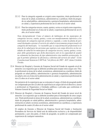 Instructivo para establecer o ajustar el Manual Específico de Funciones y de Competencias Laborales
      22.3.2 Para la categoría segunda se exigirá como requisitos, título profesional en
             áreas de la salud, económicas, administrativas o jurídicas; título de posgra-
             do en salud pública, administración o gerencia hospitalaria, administración
             en salud; y experiencia profesional de un (1) año en el sector salud.
      22.3.3 Para las categorías tercera, cuarta, quinta y sexta se exigirá como requisitos,
             título profesional en el área de la salud y experiencia profesional de un (1)
             año, en el sector salud.
         Nota Jurisprudencial. Como el número de habitantes de los municipios de
         categorías tercera, cuarta, quinta y sexta son manifiestamente inferiores a los
         municipios de categoría especial, primera y segunda, y como la planta de per-
         sonal destinada a prestar el servicio de salud es inversamente proporcional a la
         categoría del municipio, “es razonable que se exija formación profesional en el
         área de la salud para las personas que aspiran a un cargo directivo en las en-
         tidades de salud de los municipios de categorías tercera, cuarta, quinta y sexta,
         pues debe garantizarse que dicho funcionario esté en la capacidad de asumir
         no solamente las funciones de tipo administrativo sino también asistenciales, lo
         que le permite optimizar la eficiencia y cobertura del servicio de salud”. Corte
         Constitucional Sentencia C-0079 de 7 de febrero de 2007 - M.P. Jaime Córdoba
         Triviño.
22.4 Director de Hospital y Gerente de Empresa Social del Estado de segundo nivel de
     atención. Los requisitos que se deberán acreditar para ocupar estos cargos son: Títu-
     lo profesional en áreas de la salud, económicas, administrativas o jurídicas; título de
     posgrado en salud pública, administración o gerencia hospitalaria, administración
     en salud u otro en el área de la administración en salud; y experiencia profesional de
     tres (3) años en el sector salud.
      Sin perjuicio de la experiencia que se exija para el cargo, el título de posgrado podrá
      ser compensado por dos (2) años de experiencia en cargos del nivel directivo, asesor
      o profesional en Organismos o Entidades públicas o privadas que conforman el
      Sistema General de Seguridad Social en Salud.
22.5 Director de Hospital y Gerente de Empresa Social del Estado de tercer nivel de
     atención. Los requisitos que se deberán acreditar para el desempeño de estos cargos
     son: Título profesional en áreas de la salud, económicas, administrativas o jurídicas;
     título de posgrado en salud pública, administración o gerencia hospitalaria, admi-
     nistración en salud o en áreas económicas, administrativas o jurídicas; y experiencia
     profesional de cuatro (4) años en el sector salud.
      El empleo de Gerente o Director de Empresa Social del Estado o Institución
      Prestadora de Servicio de Salud será de dedicación exclusiva y de disponibilidad               63
      permanente; y por otra parte, el título de posgrado, no podrá ser compensado por
      experiencia de cualquier naturaleza.

         Departamento Administrativo de la

         FUNCIÓN PÚBLICA
         República de Colombia
 