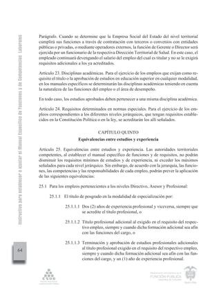 Instructivo para establecer o ajustar el Manual Específico de Funciones y de Competencias Laborales


                                                                                                      Parágrafo. Cuando se determine que la Empresa Social del Estado del nivel territorial
                                                                                                      cumplirá sus funciones a través de contratación con terceros o convenios con entidades
                                                                                                      públicas o privadas, o mediante operadores externos, la función de Gerente o Director será
                                                                                                      ejercida por un funcionario de la respectiva Dirección Territorial de Salud. En este caso, el
                                                                                                      empleado continuará devengando el salario del empleo del cual es titular y no se le exigirá
                                                                                                      requisitos adicionales a los ya acreditados.

                                                                                                      Artículo 23. Disciplinas académicas. Para el ejercicio de los empleos que exijan como re-
                                                                                                      quisito el título o la aprobación de estudios en educación superior en cualquier modalidad,
                                                                                                      en los manuales específicos se determinarán las disciplinas académicas teniendo en cuenta
                                                                                                      la naturaleza de las funciones del empleo o el área de desempeño.

                                                                                                      En todo caso, los estudios aprobados deben pertenecer a una misma disciplina académica.

                                                                                                      Artículo 24. Requisitos determinados en normas especiales. Para el ejercicio de los em-
                                                                                                      pleos correspondientes a los diferentes niveles jerárquicos, que tengan requisitos estable-
                                                                                                      cidos en la Constitución Política o en la ley, se acreditarán los allí señalados.

                                                                                                                                        CAPÍTULO QUINTO
                                                                                                                             Equivalencias entre estudios y experiencia

                                                                                                      Artículo 25. Equivalencias entre estudios y experiencia. Las autoridades territoriales
                                                                                                      competentes, al establecer el manual específico de funciones y de requisitos, no podrán
                                                                                                      disminuir los requisitos mínimos de estudios y de experiencia, ni exceder los máximos
                                                                                                      señalados para cada nivel jerárquico. Sin embargo, de acuerdo con la jerarquía, las funcio-
                                                                                                      nes, las competencias y las responsabilidades de cada empleo, podrán prever la aplicación
                                                                                                      de las siguientes equivalencias:

                                                                                                      25.1 Para los empleos pertenecientes a los niveles Directivo, Asesor y Profesional:

                                                                                                            25.1.1 El título de posgrado en la modalidad de especialización por:

                                                                                                                     25.1.1.1 Dos (2) años de experiencia profesional y viceversa, siempre que
                                                                                                                              se acredite el título profesional, o

                                                                                                                     25.1.1.2 Título profesional adicional al exigido en el requisito del respec-
                                                                                                                              tivo empleo, siempre y cuando dicha formación adicional sea afín
                                                                                                                              con las funciones del cargo, o

                                                                                                                     25.1.1.3 Terminación y aprobación de estudios profesionales adicionales
                                                                                                                              al título profesional exigido en el requisito del respectivo empleo,
         64
                                                                                                                              siempre y cuando dicha formación adicional sea afín con las fun-
                                                                                                                              ciones del cargo, y un (1) año de experiencia profesional.


                                                                                                                                                                       Departamento Administrativo de la

                                                                                                                                                                       FUNCIÓN PÚBLICA
                                                                                                                                                                               República de Colombia
 