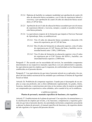 Instructivo para establecer o ajustar el Manual Específico de Funciones y de Competencias Laborales


                                                                                                            25.2.4 Diploma de bachiller en cualquier modalidad, por aprobación de cuatro (4)
                                                                                                                   años de educación básica secundaria y un (1) año de experiencia laboral y
                                                                                                                   viceversa, o por aprobación de cuatro (4) años de educación básica secun-
                                                                                                                   daria y CAP de Sena.

                                                                                                            25.2.5 Aprobación de un (1) año de educación básica secundaria por seis (6) meses
                                                                                                                   de experiencia laboral y viceversa, siempre y cuando se acredite la forma-
                                                                                                                   ción básica primaria.

                                                                                                            25.2.6 La equivalencia respecto de la formación que imparte el Servicio Nacional
                                                                                                                   de Aprendizaje, Sena, se establecerá así:

                                                                                                                     25.2.6.1 Tres (3) años de educación básica secundaria o dieciocho (18)
                                                                                                                              meses de experiencia, por el CAP del Sena.

                                                                                                                     25.2.6.2 Dos (2) años de formación en educación superior, o dos (2) años
                                                                                                                              de experiencia por el CAP Técnico del Sena y bachiller, con in-
                                                                                                                              tensidad horaria entre 1.500 y 2.000 horas.

                                                                                                                     25.2.6.3 Tres (3) años de formación en educación superior o tres (3) años
                                                                                                                              de experiencia por el CAP Técnico del SENA y bachiller, con
                                                                                                                              intensidad horaria superior a 2.000 horas.

                                                                                                      Parágrafo 1°. De acuerdo con las necesidades del servicio, las autoridades competentes
                                                                                                      determinarán en sus respectivos manuales específicos o en acto administrativo separado,
                                                                                                      las equivalencias para los empleos que lo requieran, de conformidad con los lineamientos
                                                                                                      establecidos en el presente decreto.

                                                                                                      Parágrafo 2°. Las equivalencias de que trata el presente artículo no se aplicarán a los em-
                                                                                                      pleos del área médico-asistencial de las entidades que conforman el Sistema de Seguridad
                                                                                                      Social en Salud.

                                                                                                      Artículo 26. Prohibición de compensar requisitos. Cuando para el desempeño de un em-
                                                                                                      pleo se exija una profesión, arte u oficio debidamente reglamentado, los grados, títulos,
                                                                                                      licencias, matrículas o autorizaciones previstas en las normas sobre la materia no podrán
                                                                                                      ser compensados por experiencia u otras calidades, salvo cuando la ley así lo establezca.

                                                                                                                                     CAPÍTULO SEXTO
                                                                                                             Plantas de personal y manuales específicos de funciones y de requisitos

                                                                                                      Artículo 27. Establecimiento de la planta de personal. Con sujeción a la nomenclatura y a
                                                                                                      la clasificación de empleos por niveles, a las funciones, competencias y requisitos gene-
                                                                                                      rales de que trata el presente decreto, las autoridades territoriales competentes procederán
         66
                                                                                                      a adecuar la planta de personal y el manual específico de funciones y de requisitos dentro
                                                                                                      del año siguiente a la vigencia del presente decreto.


                                                                                                                                                                      Departamento Administrativo de la

                                                                                                                                                                      FUNCIÓN PÚBLICA
                                                                                                                                                                              República de Colombia
 