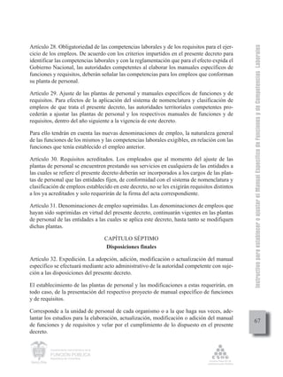Instructivo para establecer o ajustar el Manual Específico de Funciones y de Competencias Laborales
Artículo 28. Obligatoriedad de las competencias laborales y de los requisitos para el ejer-
cicio de los empleos. De acuerdo con los criterios impartidos en el presente decreto para
identificar las competencias laborales y con la reglamentación que para el efecto expida el
Gobierno Nacional, las autoridades competentes al elaborar los manuales específicos de
funciones y requisitos, deberán señalar las competencias para los empleos que conforman
su planta de personal.

Artículo 29. Ajuste de las plantas de personal y manuales específicos de funciones y de
requisitos. Para efectos de la aplicación del sistema de nomenclatura y clasificación de
empleos de que trata el presente decreto, las autoridades territoriales competentes pro-
cederán a ajustar las plantas de personal y los respectivos manuales de funciones y de
requisitos, dentro del año siguiente a la vigencia de este decreto.

Para ello tendrán en cuenta las nuevas denominaciones de empleo, la naturaleza general
de las funciones de los mismos y las competencias laborales exigibles, en relación con las
funciones que tenía establecido el empleo anterior.

Artículo 30. Requisitos acreditados. Los empleados que al momento del ajuste de las
plantas de personal se encuentren prestando sus servicios en cualquiera de las entidades a
las cuales se refiere el presente decreto deberán ser incorporados a los cargos de las plan-
tas de personal que las entidades fijen, de conformidad con el sistema de nomenclatura y
clasificación de empleos establecido en este decreto, no se les exigirán requisitos distintos
a los ya acreditados y solo requerirán de la firma del acta correspondiente.

Artículo 31. Denominaciones de empleo suprimidas. Las denominaciones de empleos que
hayan sido suprimidas en virtud del presente decreto, continuarán vigentes en las plantas
de personal de las entidades a las cuales se aplica este decreto, hasta tanto se modifiquen
dichas plantas.

                                             CAPÍTULO SÉPTIMO
                                              Disposiciones finales

Artículo 32. Expedición. La adopción, adición, modificación o actualización del manual
específico se efectuará mediante acto administrativo de la autoridad competente con suje-
ción a las disposiciones del presente decreto.

El establecimiento de las plantas de personal y las modificaciones a estas requerirán, en
todo caso, de la presentación del respectivo proyecto de manual específico de funciones
y de requisitos.

Corresponde a la unidad de personal de cada organismo o a la que haga sus veces, ade-
lantar los estudios para la elaboración, actualización, modificación o adición del manual
                                                                                                     67
de funciones y de requisitos y velar por el cumplimiento de lo dispuesto en el presente
decreto.


         Departamento Administrativo de la

         FUNCIÓN PÚBLICA
         República de Colombia
 
