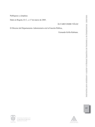 Instructivo para establecer o ajustar el Manual Específico de Funciones y de Competencias Laborales
Publíquese y cúmplase.

Dado en Bogotá, D. C., a 17 de marzo de 2005.

                                                           ÁLVARO URIBE VÉLEZ

El Director del Departamento Administrativo de la Función Pública,

                                                             Fernando Grillo Rubiano.




                                                                                             69



        Departamento Administrativo de la

        FUNCIÓN PÚBLICA
        República de Colombia
 