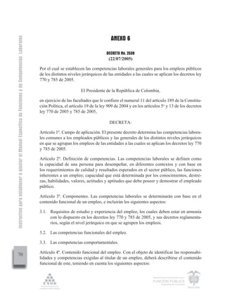 ANEXO 6
Instructivo para establecer o ajustar el Manual Específico de Funciones y de Competencias Laborales




                                                                                                                                            DECRETO No. 2539
                                                                                                                                             (22/07/2005)

                                                                                                      Por el cual se establecen las competencias laborales generales para los empleos públicos
                                                                                                      de los distintos niveles jerárquicos de las entidades a las cuales se aplican los decretos ley
                                                                                                      770 y 785 de 2005.

                                                                                                                              El Presidente de la República de Colombia,

                                                                                                      en ejercicio de las facultades que le confiere el numeral 11 del artículo 189 de la Constitu-
                                                                                                      ción Política, el artículo 19 de la ley 909 de 2004 y en los artículos 5o y 13 de los decretos
                                                                                                      ley 770 de 2005 y 785 de 2005,

                                                                                                                                              DECRETA:

                                                                                                      Artículo 1º. Campo de aplicación. El presente decreto determina las competencias labora-
                                                                                                      les comunes a los empleados públicos y las generales de los distintos niveles jerárquicos
                                                                                                      en que se agrupan los empleos de las entidades a las cuales se aplican los decretos ley 770
                                                                                                      y 785 de 2005.

                                                                                                      Artículo 2º. Definición de competencias. Las competencias laborales se definen como
                                                                                                      la capacidad de una persona para desempeñar, en diferentes contextos y con base en
                                                                                                      los requerimientos de calidad y resultados esperados en el sector público, las funciones
                                                                                                      inherentes a un empleo; capacidad que está determinada por los conocimientos, destre-
                                                                                                      zas, habilidades, valores, actitudes y aptitudes que debe poseer y demostrar el empleado
                                                                                                      público.

                                                                                                      Artículo 3º. Componentes. Las competencias laborales se determinarán con base en el
                                                                                                      contenido funcional de un empleo, e incluirán los siguientes aspectos:

                                                                                                      3.1. Requisitos de estudio y experiencia del empleo, los cuales deben estar en armonía
                                                                                                           con lo dispuesto en los decretos ley 770 y 785 de 2005, y sus decretos reglamenta-
                                                                                                           rios, según el nivel jerárquico en que se agrupen los empleos.

                                                                                                      3.2. Las competencias funcionales del empleo.

                                                                                                      3.3. Las competencias comportamentales.

                                                                                                      Artículo 4º. Contenido funcional del empleo. Con el objeto de identificar las responsabi-
         70
                                                                                                      lidades y competencias exigidas al titular de un empleo, deberá describirse el contenido
                                                                                                      funcional de este, teniendo en cuenta los siguientes aspectos:

                                                                                                                                                                       Departamento Administrativo de la

                                                                                                                                                                       FUNCIÓN PÚBLICA
                                                                                                                                                                               República de Colombia
 