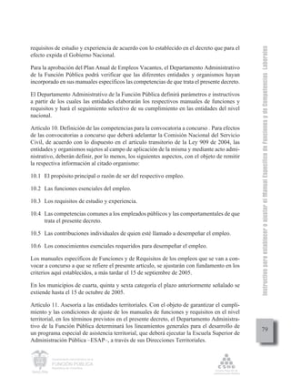 Instructivo para establecer o ajustar el Manual Específico de Funciones y de Competencias Laborales
requisitos de estudio y experiencia de acuerdo con lo establecido en el decreto que para el
efecto expida el Gobierno Nacional.

Para la aprobación del Plan Anual de Empleos Vacantes, el Departamento Administrativo
de la Función Pública podrá verificar que las diferentes entidades y organismos hayan
incorporado en sus manuales específicos las competencias de que trata el presente decreto.

El Departamento Administrativo de la Función Pública definirá parámetros e instructivos
a partir de los cuales las entidades elaborarán los respectivos manuales de funciones y
requisitos y hará el seguimiento selectivo de su cumplimiento en las entidades del nivel
nacional.

Artículo 10. Definición de las competencias para la convocatoria a concurso . Para efectos
de las convocatorias a concurso que deberá adelantar la Comisión Nacional del Servicio
Civil, de acuerdo con lo dispuesto en el artículo transitorio de la Ley 909 de 2004, las
entidades y organismos sujetos al campo de aplicación de la misma y mediante acto admi-
nistrativo, deberán definir, por lo menos, los siguientes aspectos, con el objeto de remitir
la respectiva información al citado organismo:

10.1 El propósito principal o razón de ser del respectivo empleo.

10.2 Las funciones esenciales del empleo.

10.3 Los requisitos de estudio y experiencia.

10.4 Las competencias comunes a los empleados públicos y las comportamentales de que
     trata el presente decreto.

10.5 Las contribuciones individuales de quien esté llamado a desempeñar el empleo.

10.6 Los conocimientos esenciales requeridos para desempeñar el empleo.

Los manuales específicos de Funciones y de Requisitos de los empleos que se van a con-
vocar a concurso a que se refiere el presente artículo, se ajustarán con fundamento en los
criterios aquí establecidos, a más tardar el 15 de septiembre de 2005.

En los municipios de cuarta, quinta y sexta categoría el plazo anteriormente señalado se
extiende hasta el 15 de octubre de 2005.

Artículo 11. Asesoría a las entidades territoriales. Con el objeto de garantizar el cumpli-
miento y las condiciones de ajuste de los manuales de funciones y requisitos en el nivel
territorial, en los términos previstos en el presente decreto, el Departamento Administra-
tivo de la Función Pública determinará los lineamientos generales para el desarrollo de
                                                                                                    79
un programa especial de asistencia territorial, que deberá ejecutar la Escuela Superior de
Administración Pública –ESAP–, a través de sus Direcciones Territoriales.


         Departamento Administrativo de la

         FUNCIÓN PÚBLICA
         República de Colombia
 