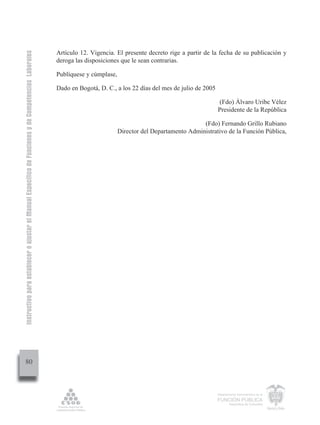 Instructivo para establecer o ajustar el Manual Específico de Funciones y de Competencias Laborales


                                                                                                      Artículo 12. Vigencia. El presente decreto rige a partir de la fecha de su publicación y
                                                                                                      deroga las disposiciones que le sean contrarias.

                                                                                                      Publíquese y cúmplase,

                                                                                                      Dado en Bogotá, D. C., a los 22 días del mes de julio de 2005

                                                                                                                                                                       (Fdo) Álvaro Uribe Vélez
                                                                                                                                                                      Presidente de la República

                                                                                                                                                              (Fdo) Fernando Grillo Rubiano
                                                                                                                               Director del Departamento Administrativo de la Función Pública,




         80



                                                                                                                                                                      Departamento Administrativo de la

                                                                                                                                                                      FUNCIÓN PÚBLICA
                                                                                                                                                                              República de Colombia
 