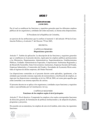 ANEXO 7




                                                                                               Instructivo para establecer o ajustar el Manual Específico de Funciones y de Competencias Laborales
                                               DECRETO 2772 DE 2005
                                                  (10/08/2005)

Por el cual se establecen las funciones y requisitos generales para los diferentes empleos
públicos de los organismos y entidades del orden nacional y se dictan otras disposiciones.

                                  El Presidente de la República de Colombia,

en ejercicio de las atribuciones que le confiere el numeral 11 del artículo 189 de la Cons-
titución Política y el artículo 5° del Decreto 770 de 2005,

                                                  DECRETA:

                                             CAPÍTULO PRIMERO
                                             Disposiciones generales

Artículo 1º. Ámbito de aplicación. La descripción de las funciones y requisitos generales
que se establecen en el presente decreto, regirá para los empleos públicos pertenecientes
a los Ministerios, Departamentos Administrativos, Superintendencias, Establecimientos
Públicos, Unidades Administrativas Especiales, Corporaciones Autónomas Regionales y
de Desarrollo Sostenible, Entes Universitarios Autónomos, Empresas Sociales del Estado,
Empresas Industriales y Comerciales del Estado y Sociedades de Economía Mixta some-
tidas al régimen de dichas empresas, del Orden Nacional.

Las disposiciones contenidas en el presente decreto serán aplicables, igualmente, a las
entidades que teniendo sistemas especiales de nomenclatura y clasificación de empleos, se
rigen por las disposiciones contenidas en la Ley 909 de 2004, así como para aquellas que
están sometidas a un sistema específico de carrera.

El presente decreto no se aplica a los organismos y entidades cuyas funciones y requisitos
están o sean definidas por la Constitución o la Ley.

                                      CAPÍTULO SEGUNDO
                         Funciones de los empleos según el nivel jerárquico

Artículo 2º. Nivel directivo. Comprende los empleos a los cuales corresponden funciones
de dirección general, de formulación de políticas institucionales y de adopción de planes,
programas y proyectos.
                                                                                                    81
De acuerdo con su naturaleza, los empleos de este nivel tendrán, entre otras, las siguientes
funciones:

         Departamento Administrativo de la

         FUNCIÓN PÚBLICA
         República de Colombia
 