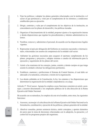 Instructivo para establecer o ajustar el Manual Específico de Funciones y de Competencias Laborales


                                                                                                      1. Fijar las políticas y adoptar los planes generales relacionados con la institución o el
                                                                                                         sector al que pertenecen y velar por el cumplimiento de los términos y condiciones
                                                                                                         establecidos para su ejecución.

                                                                                                      2. Dirigir, controlar y velar por el cumplimiento de los objetivos de la institución, en
                                                                                                         concordancia con los planes de desarrollo y las políticas trazadas.

                                                                                                      3. Organizar el funcionamiento de la entidad, proponer ajustes a la organización interna
                                                                                                         y demás disposiciones que regulan los procedimientos y trámites administrativos in-
                                                                                                         ternos.

                                                                                                      4. Nombrar, remover y administrar el personal, de acuerdo con las disposiciones legales
                                                                                                         vigentes.

                                                                                                      5. Representar al país por delegación del Gobierno en reuniones nacionales e internacio-
                                                                                                         nales, relacionadas con asuntos de competencia de la entidad o del sector.

                                                                                                      6. Adelantar las gestiones necesarias para asegurar el oportuno cumplimiento de los
                                                                                                         planes, programas y proyectos y adoptar sistemas o canales de información para la
                                                                                                         ejecución y seguimiento de los planes del sector.

                                                                                                      7. Asistir a las reuniones de los consejos, juntas, comités y demás cuerpos en que tenga
                                                                                                         asiento la entidad o efectuar las delegaciones pertinentes.

                                                                                                      8. Establecer, mantener y perfeccionar el Sistema de Control Interno, el cual debe ser
                                                                                                         adecuado a la naturaleza, estructura y misión de la organización.

                                                                                                      9. Las demás señaladas en la Constitución, la ley, los estatutos y las disposiciones que
                                                                                                         determinen la organización de la entidad o dependencia a su cargo.

                                                                                                      Artículo 3º. Nivel asesor. Agrupa los empleos cuyas funciones consisten en asistir, acon-
                                                                                                      sejar y asesorar directamente a los empleados públicos de la alta dirección de la Rama
                                                                                                      Ejecutiva del Orden Nacional.

                                                                                                      De acuerdo con su naturaleza, los empleos de este nivel tendrán, entre otras, las siguientes
                                                                                                      funciones:

                                                                                                      1. Asesorar y aconsejar a la alta dirección de la Rama Ejecutiva del Orden Nacional en la
                                                                                                         formulación, coordinación y ejecución de las políticas y planes generales de la entidad.

                                                                                                      2. Absolver consultas, prestar asistencia técnica, emitir conceptos y aportar elementos
         82
                                                                                                         de juicio para la toma de decisiones relacionadas con la adopción, la ejecución y el
                                                                                                         control de los programas propios del organismo.

                                                                                                                                                                      Departamento Administrativo de la

                                                                                                                                                                      FUNCIÓN PÚBLICA
                                                                                                                                                                              República de Colombia
 