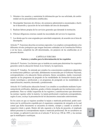 Instructivo para establecer o ajustar el Manual Específico de Funciones y de Competencias Laborales
3. Orientar a los usuarios y suministrar la información que les sea solicitada, de confor-
   midad con los procedimientos establecidos.

4. Desempeñar funciones de oficina y de asistencia administrativa encaminadas a facili-
   tar el desarrollo y ejecución de las actividades del área de desempeño.

5. Realizar labores propias de los servicios generales que demande la institución.

6. Efectuar diligencias externas cuando las necesidades del servicio lo requieran.

7. Las demás que les sean asignadas por autoridad competente, de acuerdo con el área de
   desempeño.

Artículo 7º. Funciones descritas en normas especiales. Los empleos correspondientes a los
diferentes niveles jerárquicos que tengan funciones señaladas en la Constitución Política
o en las leyes, cumplirán las allí determinadas, sin perjuicio de las establecidas en el
presente decreto.

                                   CAPÍTULO TERCERO
                 Factores y estudios para la determinación de los requisitos

Artículo 8º. Factores. Los factores que se tendrán en cuenta para determinar los requisitos
generales serán la educación formal, la no formal y la experiencia.

Artículo 9º. Estudios. Se entiende por estudios los conocimientos académicos adquiridos
en instituciones públicas o privadas, debidamente reconocidas por el Gobierno Nacional,
correspondientes a la educación básica primaria, básica secundaria, media vocacional;
superior en los programas de pregrado en las modalidades de formación técnica profe-
sional, tecnológica y profesional, y en programas de postgrado en las modalidades de
especialización, maestría, doctorado y posdoctorado.

Artículo 10. Certificación educación formal. Los estudios se acreditarán mediante la pre-
sentación de certificados, diplomas, grados o títulos otorgados por las instituciones corres-
pondientes. Para su validez requerirán de los registros y autenticaciones que determinen
las normas vigentes sobre la materia. La tarjeta profesional o matrícula correspondiente,
según el caso, excluye la presentación de los documentos enunciados anteriormente.

En los casos en que se requiera acreditar la tarjeta o matrícula profesional, podrá susti-
tuirse por la certificación expedida por el organismo competente de otorgarla en la cual
conste que dicho documento se encuentra en trámite, siempre y cuando se acredite el
respectivo título o grado. Dentro del año siguiente a la fecha de posesión, el empleado
deberá presentar la correspondiente tarjeta o matrícula profesional. De no acreditarse en
                                                                                                     85
ese tiempo, se aplicará lo previsto en el artículo 5º de la Ley 190 de 1995, y las normas
que la modifiquen o sustituyan.

         Departamento Administrativo de la

         FUNCIÓN PÚBLICA
         República de Colombia
 