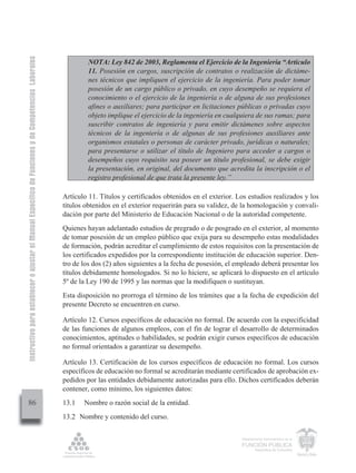 Instructivo para establecer o ajustar el Manual Específico de Funciones y de Competencias Laborales


                                                                                                               NOTA: Ley 842 de 2003, Reglamenta el Ejercicio de la Ingeniería “Artículo
                                                                                                               11. Posesión en cargos, suscripción de contratos o realización de dictáme-
                                                                                                               nes técnicos que impliquen el ejercicio de la ingeniería. Para poder tomar
                                                                                                               posesión de un cargo público o privado, en cuyo desempeño se requiera el
                                                                                                               conocimiento o el ejercicio de la ingeniería o de alguna de sus profesiones
                                                                                                               afines o auxiliares; para participar en licitaciones públicas o privadas cuyo
                                                                                                               objeto implique el ejercicio de la ingeniería en cualquiera de sus ramas; para
                                                                                                               suscribir contratos de ingeniería y para emitir dictámenes sobre aspectos
                                                                                                               técnicos de la ingeniería o de algunas de sus profesiones auxiliares ante
                                                                                                               organismos estatales o personas de carácter privado, jurídicas o naturales;
                                                                                                               para presentarse o utilizar el título de Ingeniero para acceder a cargos o
                                                                                                               desempeños cuyo requisito sea poseer un título profesional, se debe exigir
                                                                                                               la presentación, en original, del documento que acredita la inscripción o el
                                                                                                               registro profesional de que trata la presente ley.”

                                                                                                      Artículo 11. Títulos y certificados obtenidos en el exterior. Los estudios realizados y los
                                                                                                      títulos obtenidos en el exterior requerirán para su validez, de la homologación y convali-
                                                                                                      dación por parte del Ministerio de Educación Nacional o de la autoridad competente.
                                                                                                      Quienes hayan adelantado estudios de pregrado o de posgrado en el exterior, al momento
                                                                                                      de tomar posesión de un empleo público que exija para su desempeño estas modalidades
                                                                                                      de formación, podrán acreditar el cumplimiento de estos requisitos con la presentación de
                                                                                                      los certificados expedidos por la correspondiente institución de educación superior. Den-
                                                                                                      tro de los dos (2) años siguientes a la fecha de posesión, el empleado deberá presentar los
                                                                                                      títulos debidamente homologados. Si no lo hiciere, se aplicará lo dispuesto en el artículo
                                                                                                      5º de la Ley 190 de 1995 y las normas que la modifiquen o sustituyan.
                                                                                                      Esta disposición no prorroga el término de los trámites que a la fecha de expedición del
                                                                                                      presente Decreto se encuentren en curso.

                                                                                                      Artículo 12. Cursos específicos de educación no formal. De acuerdo con la especificidad
                                                                                                      de las funciones de algunos empleos, con el fin de lograr el desarrollo de determinados
                                                                                                      conocimientos, aptitudes o habilidades, se podrán exigir cursos específicos de educación
                                                                                                      no formal orientados a garantizar su desempeño.

                                                                                                      Artículo 13. Certificación de los cursos específicos de educación no formal. Los cursos
                                                                                                      específicos de educación no formal se acreditarán mediante certificados de aprobación ex-
                                                                                                      pedidos por las entidades debidamente autorizadas para ello. Dichos certificados deberán
                                                                                                      contener, como mínimo, los siguientes datos:
         86                                                                                           13.1   Nombre o razón social de la entidad.
                                                                                                      13.2 Nombre y contenido del curso.

                                                                                                                                                                     Departamento Administrativo de la

                                                                                                                                                                     FUNCIÓN PÚBLICA
                                                                                                                                                                             República de Colombia
 