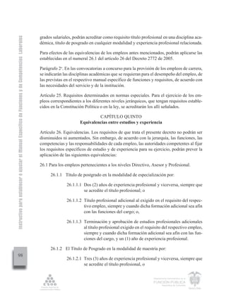 Instructivo para establecer o ajustar el Manual Específico de Funciones y de Competencias Laborales


                                                                                                      grados salariales, podrán acreditar como requisito título profesional en una disciplina aca-
                                                                                                      démica, título de posgrado en cualquier modalidad y experiencia profesional relacionada.

                                                                                                      Para efectos de las equivalencias de los empleos antes mencionados, podrán aplicarse las
                                                                                                      establecidas en el numeral 26.1 del artículo 26 del Decreto 2772 de 2005.

                                                                                                      Parágrafo 2o. En las convocatorias a concurso para la provisión de los empleos de carrera,
                                                                                                      se indicarán las disciplinas académicas que se requieran para el desempeño del empleo, de
                                                                                                      las previstas en el respectivo manual específico de funciones y requisitos, de acuerdo con
                                                                                                      las necesidades del servicio y de la institución.

                                                                                                      Artículo 25. Requisitos determinados en normas especiales. Para el ejercicio de los em-
                                                                                                      pleos correspondientes a los diferentes niveles jerárquicos, que tengan requisitos estable-
                                                                                                      cidos en la Constitución Política o en la ley, se acreditarán los allí señalados.

                                                                                                                                     CAPÍTULO QUINTO
                                                                                                                            Equivalencias entre estudios y experiencia

                                                                                                      Artículo 26. Equivalencias. Los requisitos de que trata el presente decreto no podrán ser
                                                                                                      disminuidos ni aumentados. Sin embargo, de acuerdo con la jerarquía, las funciones, las
                                                                                                      competencias y las responsabilidades de cada empleo, las autoridades competentes al fijar
                                                                                                      los requisitos específicos de estudio y de experiencia para su ejercicio, podrán prever la
                                                                                                      aplicación de las siguientes equivalencias:

                                                                                                      26.1 Para los empleos pertenecientes a los niveles Directivo, Asesor y Profesional.

                                                                                                            26.1.1 Título de postgrado en la modalidad de especialización por:

                                                                                                                     26.1.1.1 Dos (2) años de experiencia profesional y viceversa, siempre que
                                                                                                                              se acredite el título profesional; o

                                                                                                                     26.1.1.2 Título profesional adicional al exigido en el requisito del respec-
                                                                                                                              tivo empleo, siempre y cuando dicha formación adicional sea afín
                                                                                                                              con las funciones del cargo; o,

                                                                                                                     26.1.1.3 Terminación y aprobación de estudios profesionales adicionales
                                                                                                                              al título profesional exigido en el requisito del respectivo empleo,
                                                                                                                              siempre y cuando dicha formación adicional sea afín con las fun-
                                                                                                                              ciones del cargo, y un (1) año de experiencia profesional.

                                                                                                            26.1.2 El Título de Posgrado en la modalidad de maestría por:
         98
                                                                                                                     26.1.2.1 Tres (3) años de experiencia profesional y viceversa, siempre que
                                                                                                                              se acredite el título profesional, o

                                                                                                                                                                      Departamento Administrativo de la

                                                                                                                                                                      FUNCIÓN PÚBLICA
                                                                                                                                                                              República de Colombia
 