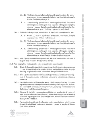 Instructivo para establecer o ajustar el Manual Específico de Funciones y de Competencias Laborales
                   26.1.2.2 Título profesional adicional al exigido en el requisito del respec-
                            tivo empleo, siempre y cuando dicha formación adicional sea afín
                            con las funciones del cargo, o
                   26.1.2.3 Terminación y aprobación de estudios profesionales adicionales
                            al título profesional exigido en el requisito del respectivo empleo,
                            siempre y cuando dicha formación adicional sea afín con las fun-
                            ciones del cargo, y un (1) año de experiencia profesional.
     26.1.3 El Título de Posgrado en la modalidad de doctorado o posdoctorado, por:
                   26.1.3.1 Cuatro (4) años de experiencia profesional y viceversa, siempre
                            que se acredite el título profesional, o
                   26.1.3.2 Título profesional adicional al exigido en el requisito del respec-
                            tivo empleo, siempre y cuando dicha formación adicional sea afín
                            con las funciones del cargo, o
                   26.1.3.3 Terminación y aprobación de estudios profesionales adicionales
                            al título profesional exigido en el requisito del respectivo empleo,
                            siempre y cuando dicha formación adicional sea afín con las fun-
                            ciones del cargo, y dos (2) años de experiencia profesional.
     26.1.4 Tres (3) años de experiencia profesional por título universitario adicional al
            exigido en el requisito del respectivo empleo.
26.2 Para los empleos pertenecientes a los niveles técnico y asistencial:
     26.2.1 Título de formación tecnológica o de formación técnica profesional, por un
            (1) año de experiencia relacionada, siempre y cuando se acredite la termi-
            nación y la aprobación de los estudios en la respectiva modalidad.
     26.2.2 Tres (3) años de experiencia relacionada por título de formación tecnológi-
            ca o de formación técnica profesional adicional al inicialmente exigido, y
            viceversa.
     26.2.3 Un (1) año de educación superior por un (1) año de experiencia y viceversa,
            o por seis (6) meses de experiencia relacionada y curso específico de míni-
            mo sesenta (60) horas de duración y viceversa, siempre y cuando se acredite
            diploma de bachiller para ambos casos.
     26.2.4 Diploma de bachiller en cualquier modalidad, por aprobación de cuatro (4)
            años de educación básica secundaria y un (1) año de experiencia laboral y
            viceversa, o por aprobación de cuatro (4) años de educación básica secun-
            daria y CAP del SENA.
     26.2.5 Aprobación de un (1) año de educación básica secundaria por seis (6) meses
                                                                                                        99
            de experiencia laboral y viceversa, siempre y cuando se acredite la forma-
            ción básica primaria.


         Departamento Administrativo de la

         FUNCIÓN PÚBLICA
         República de Colombia
 