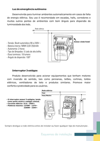 Luz de emergência autônoma

       Desenvolvida para iluminar ambientes automaticamente em casos de falta
  de energia elétrica. Seu uso é recomendado em escadas, halls, corredores e
  muitos outros pontos de ambientes com bom ângulo para dispersão da
  luminosidade dos leds.




       Interruptor 3 estágos

       Produto desenvolvido para acionar equipamentos que tenham motores
  com inversão de sentido, tais como persianas, telões, cortinas, toldos
  elétricos,   ventiladores      de    teto        e   produtos              similares.   Promove              maior
  conforto e praticidade para os usuários.

                                            Rede elétrica
                                            Fase
                                            Fase/Neutro

                                                                                                      motor
 - O interruptor possui 3 estágios, tendo
   como ponto neutro o estágio central;
 - Corrente elétrica: 10 A - 250V~
 - Potência máxima: 1270W - 127V~
                      2200W - 220V~
                                                                  vermelho




                                                                                              preto




                                                                                                       preto




Sempre desligue a rede elétrica antes de instalar ou fazer qualquer tipo de manutenção .
 