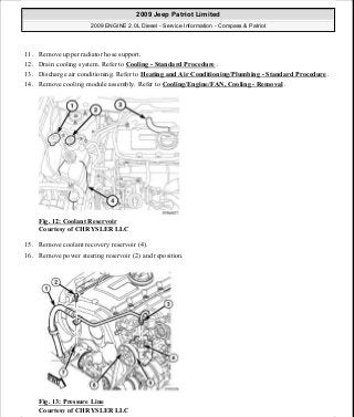 11. Remove upper radiator hose support.
12. Drain cooling system. Refer to Cooling - Standard Procedure .
13. Discharge air conditioning. Refer to Heating and Air Conditioning/Plumbing - Standard Procedure .
14. Remove cooling module assembly. Refer to Cooling/Engine/FAN, Cooling - Removal .
Fig. 12: Coolant Reservoir
Courtesy of CHRYSLER LLC
15. Remove coolant recovery reservoir (4).
16. Remove power steering reservoir (2) and reposition.
Fig. 13: Pressure Line
Courtesy of CHRYSLER LLC
2009 Jeep Patriot Limited
2009 ENGINE 2.0L Diesel - Service Information - Compass & Patriot
a
Saturday, September 08, 2012 12:56:40 PM Page 10 © 2006 Mitchell Repair Information Company, LLC.
 