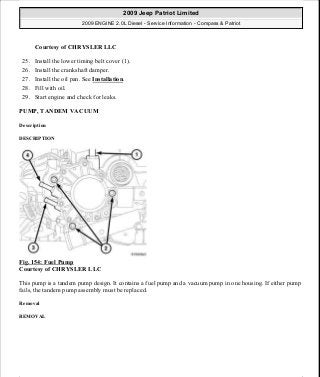 Courtesy of CHRYSLER LLC
25. Install the lower timing belt cover (1).
26. Install the crankshaft damper.
27. Install the oil pan. See Installation.
28. Fill with oil.
29. Start engine and check for leaks.
PUMP, TANDEM VACUUM
Description
DESCRIPTION
Fig. 154: Fuel Pump
Courtesy of CHRYSLER LLC
This pump is a tandem pump design. It contains a fuel pump and a vacuum pump in one housing. If either pump
fails, the tandem pump assembly must be replaced.
Removal
REMOVAL
2009 Jeep Patriot Limited
2009 ENGINE 2.0L Diesel - Service Information - Compass & Patriot
a
Saturday, September 08, 2012 12:56:42 PM Page 100 © 2006 Mitchell Repair Information Company, LLC.
 