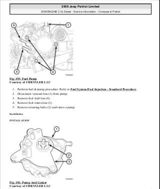 Fig. 155: Fuel Pump
Courtesy of CHRYSLER LLC
1. Perform fuel draining procedure. Refer to Fuel System/Fuel Injection - Standard Procedure .
2. Disconnect vacuum line (1) from pump.
3. Remove fuel feed line (4).
4. Remove fuel return line (3).
5. Remove retaining bolts (2) and remove pump.
Installation
INSTALLATION
Fig. 156: Pump And Gasket
Courtesy of CHRYSLER LLC
2009 Jeep Patriot Limited
2009 ENGINE 2.0L Diesel - Service Information - Compass & Patriot
a
Saturday, September 08, 2012 12:56:42 PM Page 101 © 2006 Mitchell Repair Information Company, LLC.
 
