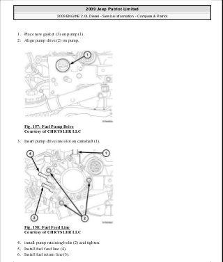 1. Place new gasket (3) on pump (1).
2. Align pump drive (2) on pump.
Fig. 157: Fuel Pump Drive
Courtesy of CHRYSLER LLC
3. Insert pump drive into slot on camshaft (1).
Fig. 158: Fuel Feed Line
Courtesy of CHRYSLER LLC
4. install pump retaining bolts (2) and tighten.
5. Install fuel feed line (4).
6. Install fuel return line (3).
2009 Jeep Patriot Limited
2009 ENGINE 2.0L Diesel - Service Information - Compass & Patriot
a
Saturday, September 08, 2012 12:56:42 PM Page 102 © 2006 Mitchell Repair Information Company, LLC.
 
