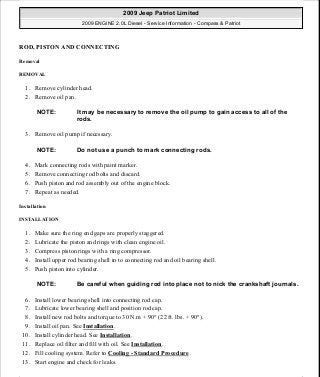 ROD, PISTON AND CONNECTING
Removal
REMOVAL
1. Remove cylinder head.
2. Remove oil pan.
3. Remove oil pump if necessary.
4. Mark connecting rods with paint marker.
5. Remove connecting rod bolts and discard.
6. Push piston and rod assembly out of the engine block.
7. Repeat as needed.
Installation
INSTALLATION
1. Make sure the ring end gaps are properly staggered.
2. Lubricate the piston and rings with clean engine oil.
3. Compress piston rings with a ring compressor.
4. Install upper rod bearing shell in to connecting rod and oil bearing shell.
5. Push piston into cylinder.
6. Install lower bearing shell into connecting rod cap.
7. Lubricate lower bearing shell and position rod cap.
8. Install new rod bolts and torque to 30 N.m + 90° (22 ft. lbs. + 90°).
9. Install oil pan. See Installation.
10. Install cylinder head. See Installation.
11. Replace oil filter and fill with oil. See Installation.
12. Fill cooling system. Refer to Cooling - Standard Procedure .
13. Start engine and check for leaks.
NOTE: It may be necessary to remove the oil pump to gain access to all of the
rods.
NOTE: Do not use a punch to mark connecting rods.
NOTE: Be careful when guiding rod into place not to nick the crankshaft journals.
2009 Jeep Patriot Limited
2009 ENGINE 2.0L Diesel - Service Information - Compass & Patriot
a
Saturday, September 08, 2012 12:56:42 PM Page 103 © 2006 Mitchell Repair Information Company, LLC.
 