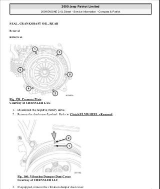 SEAL, CRANKSHAFT OIL, REAR
Removal
REMOVAL
Fig. 159: Pressure Plate
Courtesy of CHRYSLER LLC
1. Disconnect the negative battery cable.
2. Remove the dual mass flywheel. Refer to Clutch/FLYWHEEL - Removal .
Fig. 160: Vibration Damper Dust Cover
Courtesy of CHRYSLER LLC
3. If equipped, remove the vibration damper dust cover.
2009 Jeep Patriot Limited
2009 ENGINE 2.0L Diesel - Service Information - Compass & Patriot
a
Saturday, September 08, 2012 12:56:42 PM Page 104 © 2006 Mitchell Repair Information Company, LLC.
 