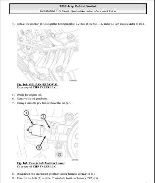 4. Rotate the crankshaft to align the timing marks (1,2) to set the No. 1 cylinder at Top Dead Center (TDC).
Fig. 161: OIL PAN-REMOVAL
Courtesy of CHRYSLER LLC
5. Drain the engine oil.
6. Remove the oil pan bolts.
7. Using a suitable pry bar, remove the oil pan.
Fig. 162: Crankshaft Position Sensor
Courtesy of CHRYSLER LLC
8. Disconnect the crankshaft position sensor harness connector (1).
9. Remove the bolt (2) and the Crankshaft Position Sensor (CKP) (3).
2009 Jeep Patriot Limited
2009 ENGINE 2.0L Diesel - Service Information - Compass & Patriot
a
Saturday, September 08, 2012 12:56:42 PM Page 105 © 2006 Mitchell Repair Information Company, LLC.
 