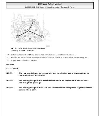 Fig. 163: Rear Crankshaft Seal Assembly
Courtesy of CHRYSLER LLC
10. Install the three M6 x 35 bolts into the rear crankshaft seal assembly as illustrated.
11. Remove the rear main seal by alternately screw in bolts 1/2 turn at a time to pull seal assembly off.
12. Wipe excess oil off the crankshaft.
Installation
INSTALLATION
NOTE: The rear crankshaft seal comes with and installation sleeve that must not be
removed prior to installation.
NOTE: The sealing flange and sender wheel must not be separated or rotated after
removing from package.
NOTE: The sealing flange and seal are one unit that must be replaced together with the
sender wheel only.
2009 Jeep Patriot Limited
2009 ENGINE 2.0L Diesel - Service Information - Compass & Patriot
a
Saturday, September 08, 2012 12:56:42 PM Page 106 © 2006 Mitchell Repair Information Company, LLC.
 