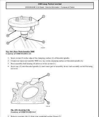Fig. 164: Rear Main Installer 9888
Courtesy of CHRYSLER LLC
1. Screw in nut (3) to the edge of the clamping surface (2) of threaded spindle.
2. Clamp rear main seal installer 9888 in a vice on the clamping surface of threaded spindle (2).
3. Press assembly bell housing (4) down so it lies on nut (3).
4. Screw nut (3) onto threaded spindle (1) until inner part of assembly device and assembly are bell housing
are level.
Fig. 165: Securing Clip
Courtesy of CHRYSLER LLC
5. Remove securing clip (1) from rear crankshaft sealing flange (2).
2009 Jeep Patriot Limited
2009 ENGINE 2.0L Diesel - Service Information - Compass & Patriot
a
Saturday, September 08, 2012 12:56:42 PM Page 107 © 2006 Mitchell Repair Information Company, LLC.
 