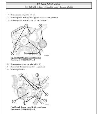 17. Remove accessory drive belt (5).
18. Remove power steering line support bracket retaining bolt (2).
19. Remove power steering pump (6) and set aside.
Fig. 14: Right Engine Mount Bracket
Courtesy of CHRYSLER LLC
20. Remove accessory drive idler pulley (2).
21. Disconnect electrical connectors at generator.
22. Remove generator.
Fig. 15: A/C Compressor-Refrigerant Lines
Courtesy of CHRYSLER LLC
2009 Jeep Patriot Limited
2009 ENGINE 2.0L Diesel - Service Information - Compass & Patriot
a
Saturday, September 08, 2012 12:56:40 PM Page 11 © 2006 Mitchell Repair Information Company, LLC.
 