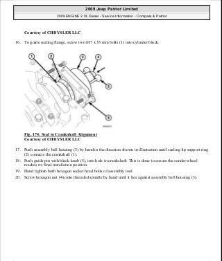 Courtesy of CHRYSLER LLC
16. To guide sealing flange, screw two M7 x 35 mm bolts (1) into cylinder block.
Fig. 174: Seal to Crankshaft Alignment
Courtesy of CHRYSLER LLC
17. Push assembly bell housing (3) by hand in the direction shown in illustration until sealing lip support ring
(2) contacts the crankshaft (1).
18. Push guide pin with black knob (5), into hole in crankshaft. This is done to ensure the sender wheel
reaches its final installation position.
19. Hand tighten both hexagon socket head bolts of assembly tool.
20. Screw hexagon nut (4) onto threaded spindle by hand until it lies against assembly bell housing (3).
2009 Jeep Patriot Limited
2009 ENGINE 2.0L Diesel - Service Information - Compass & Patriot
a
Saturday, September 08, 2012 12:56:42 PM Page 112 © 2006 Mitchell Repair Information Company, LLC.
 