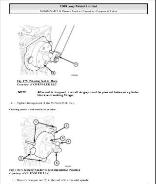 Fig. 175: Pressing Seal in Place
Courtesy of CHRYSLER LLC
21. Tighten hexagon nut (1) to 35 N.m (26 ft. lbs.).
Checking sender wheel installation position
Fig. 176: Checking Sender Wheel Installation Position
Courtesy of CHRYSLER LLC
1. Remove hexagon nut (5) to the end of the threaded spindle.
NOTE: After nut is torqued, a small air gap must be present between cylinder
block and sealing flange.
2009 Jeep Patriot Limited
2009 ENGINE 2.0L Diesel - Service Information - Compass & Patriot
a
Saturday, September 08, 2012 12:56:42 PM Page 113 © 2006 Mitchell Repair Information Company, LLC.
 
