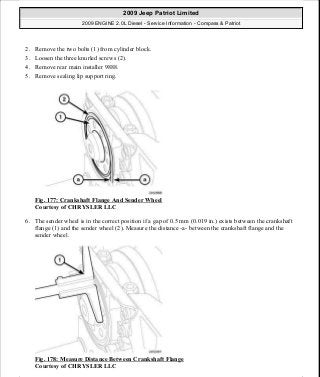 2. Remove the two bolts (1) from cylinder block.
3. Loosen the three knurled screws (2).
4. Remove rear main installer 9888.
5. Remove sealing lip support ring.
Fig. 177: Crankshaft Flange And Sender Wheel
Courtesy of CHRYSLER LLC
6. The sender wheel is in the correct position if a gap of 0.5 mm (0.019 in.) exists between the crankshaft
flange (1) and the sender wheel (2). Measure the distance -a- between the crankshaft flange and the
sender wheel.
Fig. 178: Measure Distance Between Crankshaft Flange
Courtesy of CHRYSLER LLC
2009 Jeep Patriot Limited
2009 ENGINE 2.0L Diesel - Service Information - Compass & Patriot
a
Saturday, September 08, 2012 12:56:42 PM Page 114 © 2006 Mitchell Repair Information Company, LLC.
 