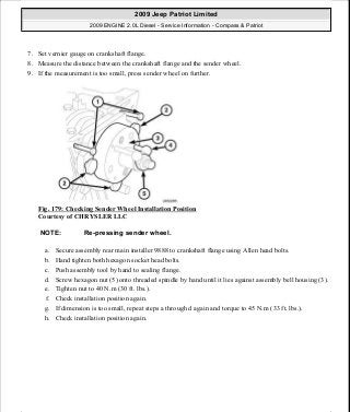7. Set vernier gauge on crankshaft flange.
8. Measure the distance between the crankshaft flange and the sender wheel.
9. If the measurement is too small, press sender wheel on further.
Fig. 179: Checking Sender Wheel Installation Position
Courtesy of CHRYSLER LLC
a. Secure assembly rear main installer 9888 to crankshaft flange using Allen head bolts.
b. Hand tighten both hexagon socket head bolts.
c. Push assembly tool by hand to sealing flange.
d. Screw hexagon nut (5) onto threaded spindle by hand until it lies against assembly bell housing (3).
e. Tighten nut to 40 N.m (30 ft. lbs.).
f. Check installation position again.
g. If dimension is too small, repeat steps a through d again and torque to 45 N.m (33 ft. lbs.).
h. Check installation position again.
NOTE: Re-pressing sender wheel.
2009 Jeep Patriot Limited
2009 ENGINE 2.0L Diesel - Service Information - Compass & Patriot
a
Saturday, September 08, 2012 12:56:42 PM Page 115 © 2006 Mitchell Repair Information Company, LLC.
 