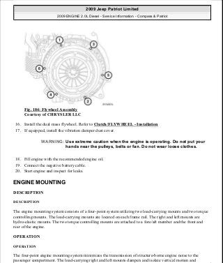 Fig. 184: Flywheel Assembly
Courtesy of CHRYSLER LLC
16. Install the dual mass flywheel. Refer to Clutch/FLYWHEEL - Installation
17. If equipped, install the vibration damper dust cover.
18. Fill engine with the recommended engine oil.
19. Connect the negative battery cable.
20. Start engine and inspect for leaks.
ENGINE MOUNTING
DESCRIPTION
DESCRIPTION
The engine mounting system consists of a four-point system utilizing two load-carrying mounts and two torque
controlling mounts. The load-carrying mounts are located on each frame rail. The right and left mounts are
hydro-elastic mounts. The two torque controlling mounts are attached to a fore/aft member and the front and
rear of the engine.
OPERATION
OPERATION
The four-point engine mounting system minimizes the transmission of structure-borne engine noise to the
passenger compartment. The load-carrying right and left mounts dampen and isolate vertical motion and
WARNING: Use extreme caution when the engine is operating. Do not put your
hands near the pulleys, belts or fan. Do not wear loose clothes.
2009 Jeep Patriot Limited
2009 ENGINE 2.0L Diesel - Service Information - Compass & Patriot
a
Saturday, September 08, 2012 12:56:42 PM Page 118 © 2006 Mitchell Repair Information Company, LLC.
 