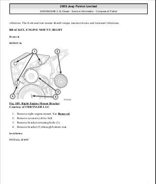 vibration. The front and rear mount absorb torque reaction forces and torsional vibrations.
BRACKET, ENGINE MOUNT, RIGHT
Removal
REMOVAL
Fig. 185: Right Engine Mount Bracket
Courtesy of CHRYSLER LLC
1. Remove right engine mount. See Removal.
2. Remove accessory drive belt.
3. Remove bracket retaining bolts (1).
4. Remove bracket (5) through bottom rear.
Installation
INSTALLATION
2009 Jeep Patriot Limited
2009 ENGINE 2.0L Diesel - Service Information - Compass & Patriot
a
Saturday, September 08, 2012 12:56:42 PM Page 119 © 2006 Mitchell Repair Information Company, LLC.
 