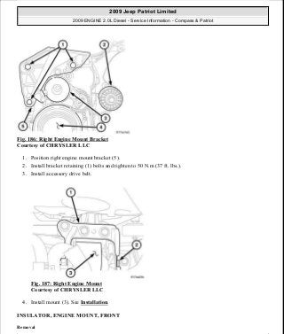 Fig. 186: Right Engine Mount Bracket
Courtesy of CHRYSLER LLC
1. Position right engine mount bracket (5).
2. Install bracket retaining (1) bolts and tighten to 50 N.m (37 ft. lbs.).
3. Install accessory drive belt.
Fig. 187: Right Engine Mount
Courtesy of CHRYSLER LLC
4. Install mount (3). See Installation.
INSULATOR, ENGINE MOUNT, FRONT
Removal
2009 Jeep Patriot Limited
2009 ENGINE 2.0L Diesel - Service Information - Compass & Patriot
a
Saturday, September 08, 2012 12:56:42 PM Page 120 © 2006 Mitchell Repair Information Company, LLC.
 