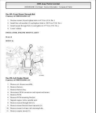 Fig. 189: Front Mount Through Bolt
Courtesy of CHRYSLER LLC
1. Position mount (4) and tighten bolts to 47 N.m (35 ft. lbs.).
2. Install fore aft member (3) and tighten bolts to 100 N.m (74 ft. lbs.).
3. Install mount through bolt (1) and tighten to 47 N.m (35 ft. lbs.).
4. Lower vehicle.
INSULATOR, ENGINE MOUNT, LEFT
Removal
REMOVAL
Fig. 190: Left Engine Mount
Courtesy of CHRYSLER LLC
1. Remove air cleaner assembly.
2. Remove battery.
3. Remove battery tray.
4. Disconnect PCM connectors and reposition harness.
5. Remove PCM.
6. Remove PCM mounting bracket.
7. Support engine with a suitable jack.
8. Remove mount through bolt (2).
9. Remove mount bracket from transaxle (3).
10. Remove mount to frame rail retaining bolts.
11. Remove engine mount (1).
2009 Jeep Patriot Limited
2009 ENGINE 2.0L Diesel - Service Information - Compass & Patriot
a
Saturday, September 08, 2012 12:56:42 PM Page 122 © 2006 Mitchell Repair Information Company, LLC.
 
