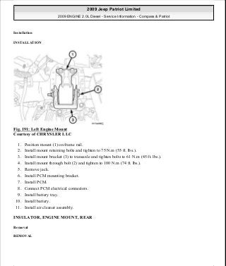 Installation
INSTALLATION
Fig. 191: Left Engine Mount
Courtesy of CHRYSLER LLC
1. Position mount (1) on frame rail.
2. Install mount retaining bolts and tighten to 75 N.m (55 ft. lbs.).
3. Install mount bracket (3) to transaxle and tighten bolts to 61 N.m (45 ft. lbs.).
4. Install mount through bolt (2) and tighten to 100 N.m (74 ft. lbs.).
5. Remove jack.
6. Install PCM mounting bracket.
7. Install PCM.
8. Connect PCM electrical connectors.
9. Install battery tray.
10. Install battery.
11. Install air cleaner assembly.
INSULATOR, ENGINE MOUNT, REAR
Removal
REMOVAL
2009 Jeep Patriot Limited
2009 ENGINE 2.0L Diesel - Service Information - Compass & Patriot
a
Saturday, September 08, 2012 12:56:42 PM Page 123 © 2006 Mitchell Repair Information Company, LLC.
 